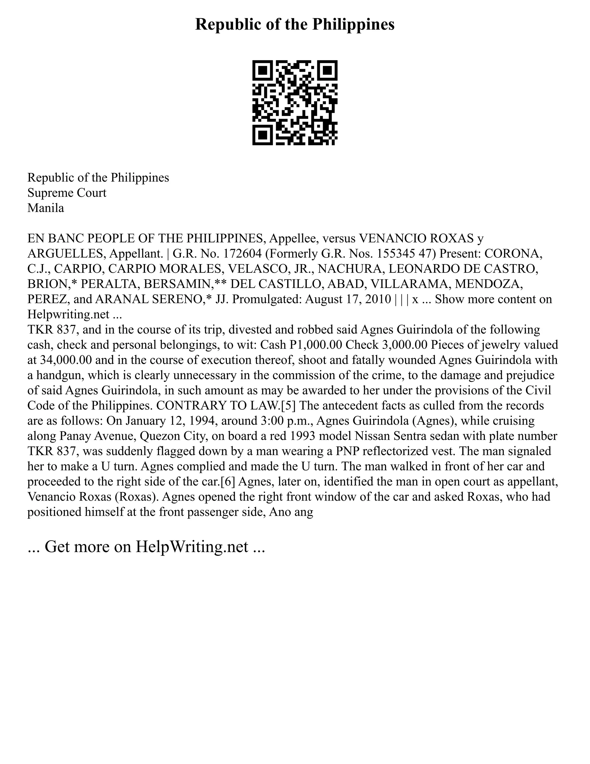 Republic of the Philippines
Republic of the Philippines
Supreme Court
Manila
EN BANC PEOPLE OF THE PHILIPPINES, Appellee, versus VENANCIO ROXAS y
ARGUELLES, Appellant. | G.R. No. 172604 (Formerly G.R. Nos. 155345 47) Present: CORONA,
C.J., CARPIO, CARPIO MORALES, VELASCO, JR., NACHURA, LEONARDO DE CASTRO,
BRION,* PERALTA, BERSAMIN,** DEL CASTILLO, ABAD, VILLARAMA, MENDOZA,
PEREZ, and ARANAL SERENO,* JJ. Promulgated: August 17, 2010 | | | x ... Show more content on
Helpwriting.net ...
TKR 837, and in the course of its trip, divested and robbed said Agnes Guirindola of the following
cash, check and personal belongings, to wit: Cash P1,000.00 Check 3,000.00 Pieces of jewelry valued
at 34,000.00 and in the course of execution thereof, shoot and fatally wounded Agnes Guirindola with
a handgun, which is clearly unnecessary in the commission of the crime, to the damage and prejudice
of said Agnes Guirindola, in such amount as may be awarded to her under the provisions of the Civil
Code of the Philippines. CONTRARY TO LAW.[5] The antecedent facts as culled from the records
are as follows: On January 12, 1994, around 3:00 p.m., Agnes Guirindola (Agnes), while cruising
along Panay Avenue, Quezon City, on board a red 1993 model Nissan Sentra sedan with plate number
TKR 837, was suddenly flagged down by a man wearing a PNP reflectorized vest. The man signaled
her to make a U turn. Agnes complied and made the U turn. The man walked in front of her car and
proceeded to the right side of the car.[6] Agnes, later on, identified the man in open court as appellant,
Venancio Roxas (Roxas). Agnes opened the right front window of the car and asked Roxas, who had
positioned himself at the front passenger side, Ano ang
... Get more on HelpWriting.net ...
 