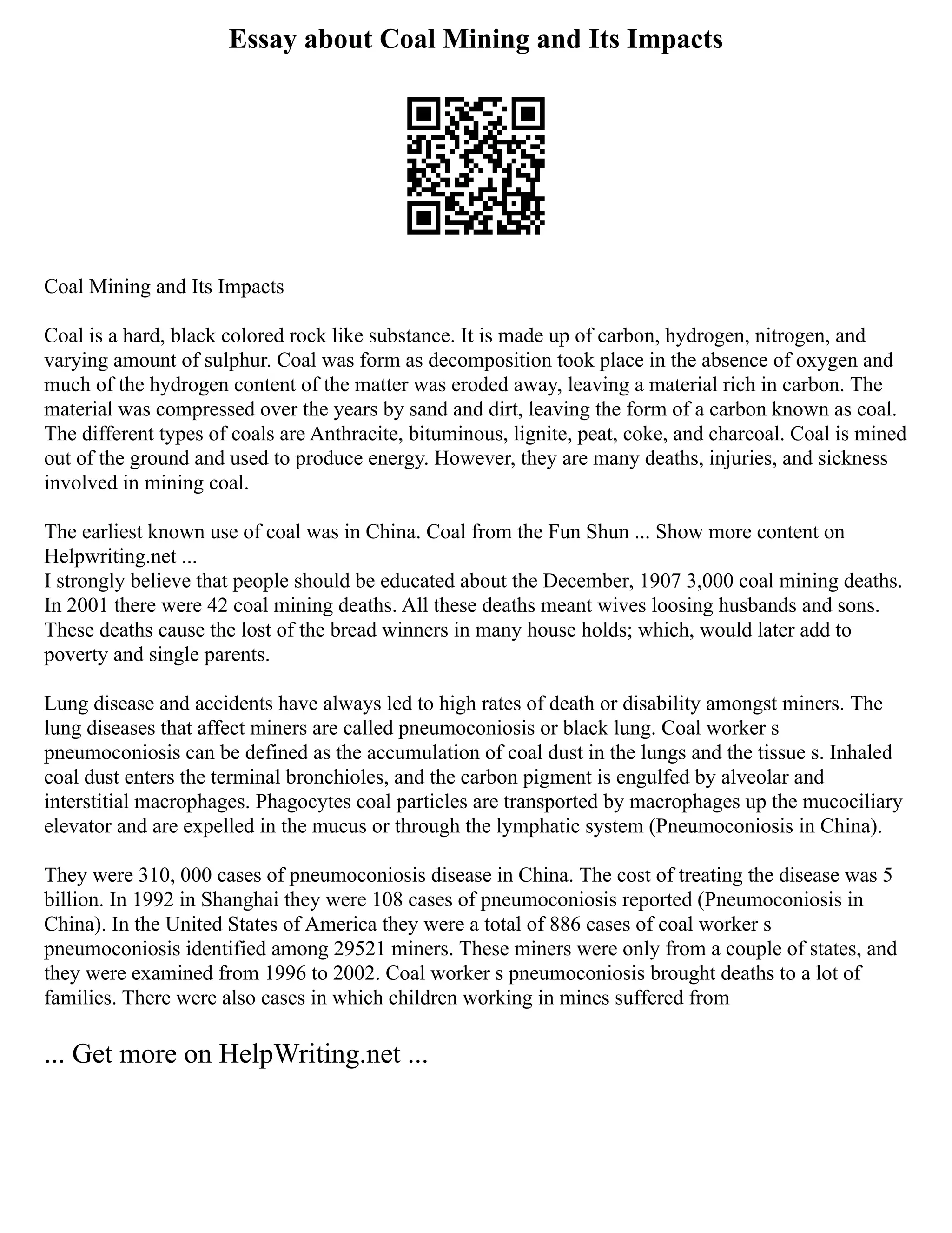 Essay about Coal Mining and Its Impacts
Coal Mining and Its Impacts
Coal is a hard, black colored rock like substance. It is made up of carbon, hydrogen, nitrogen, and
varying amount of sulphur. Coal was form as decomposition took place in the absence of oxygen and
much of the hydrogen content of the matter was eroded away, leaving a material rich in carbon. The
material was compressed over the years by sand and dirt, leaving the form of a carbon known as coal.
The different types of coals are Anthracite, bituminous, lignite, peat, coke, and charcoal. Coal is mined
out of the ground and used to produce energy. However, they are many deaths, injuries, and sickness
involved in mining coal.
The earliest known use of coal was in China. Coal from the Fun Shun ... Show more content on
Helpwriting.net ...
I strongly believe that people should be educated about the December, 1907 3,000 coal mining deaths.
In 2001 there were 42 coal mining deaths. All these deaths meant wives loosing husbands and sons.
These deaths cause the lost of the bread winners in many house holds; which, would later add to
poverty and single parents.
Lung disease and accidents have always led to high rates of death or disability amongst miners. The
lung diseases that affect miners are called pneumoconiosis or black lung. Coal worker s
pneumoconiosis can be defined as the accumulation of coal dust in the lungs and the tissue s. Inhaled
coal dust enters the terminal bronchioles, and the carbon pigment is engulfed by alveolar and
interstitial macrophages. Phagocytes coal particles are transported by macrophages up the mucociliary
elevator and are expelled in the mucus or through the lymphatic system (Pneumoconiosis in China).
They were 310, 000 cases of pneumoconiosis disease in China. The cost of treating the disease was 5
billion. In 1992 in Shanghai they were 108 cases of pneumoconiosis reported (Pneumoconiosis in
China). In the United States of America they were a total of 886 cases of coal worker s
pneumoconiosis identified among 29521 miners. These miners were only from a couple of states, and
they were examined from 1996 to 2002. Coal worker s pneumoconiosis brought deaths to a lot of
families. There were also cases in which children working in mines suffered from
... Get more on HelpWriting.net ...
 