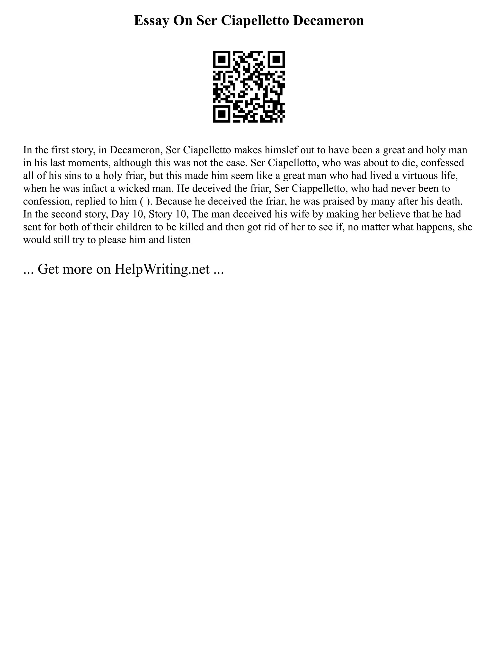 Essay On Ser Ciapelletto Decameron
In the first story, in Decameron, Ser Ciapelletto makes himslef out to have been a great and holy man
in his last moments, although this was not the case. Ser Ciapellotto, who was about to die, confessed
all of his sins to a holy friar, but this made him seem like a great man who had lived a virtuous life,
when he was infact a wicked man. He deceived the friar, Ser Ciappelletto, who had never been to
confession, replied to him ( ). Because he deceived the friar, he was praised by many after his death.
In the second story, Day 10, Story 10, The man deceived his wife by making her believe that he had
sent for both of their children to be killed and then got rid of her to see if, no matter what happens, she
would still try to please him and listen
... Get more on HelpWriting.net ...
 