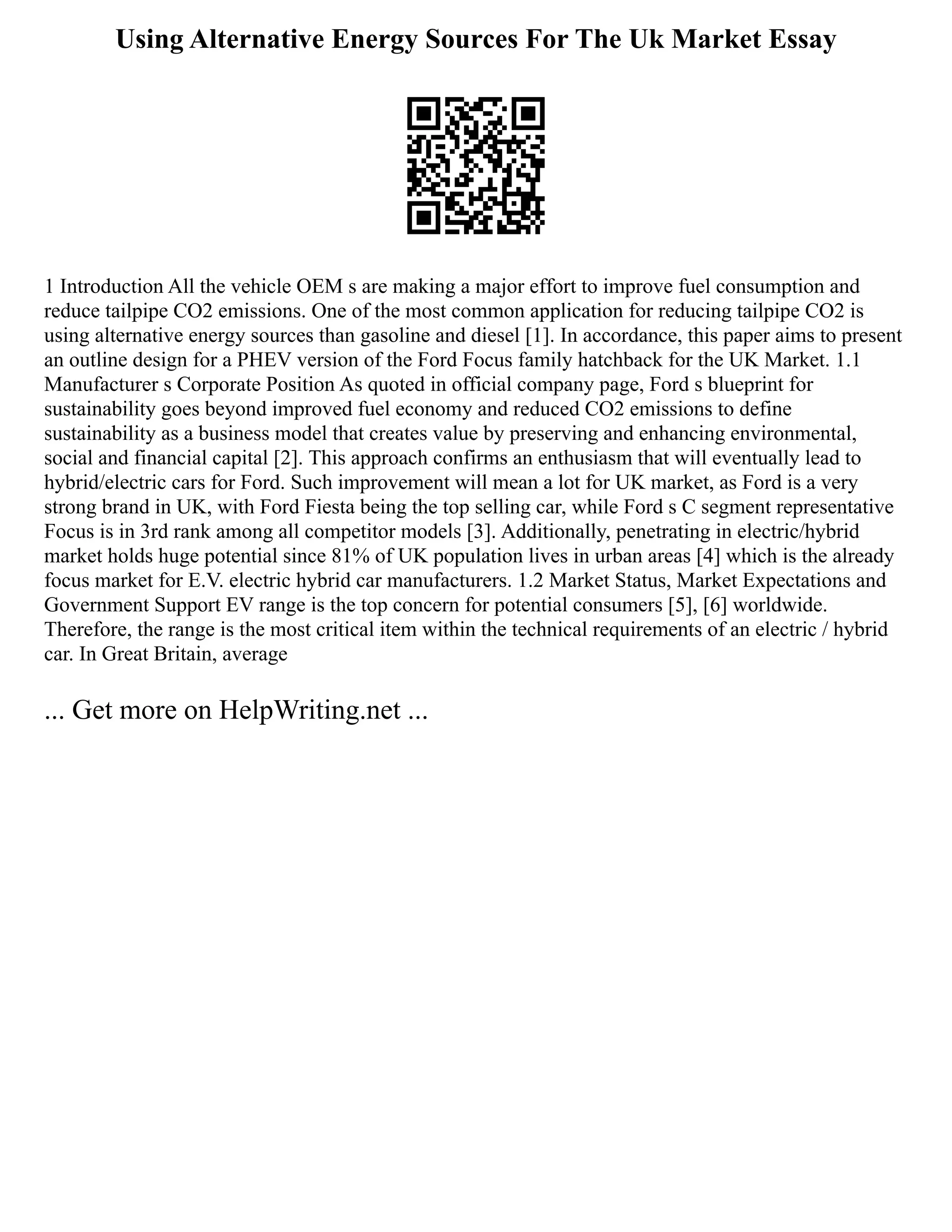 Using Alternative Energy Sources For The Uk Market Essay
1 Introduction All the vehicle OEM s are making a major effort to improve fuel consumption and
reduce tailpipe CO2 emissions. One of the most common application for reducing tailpipe CO2 is
using alternative energy sources than gasoline and diesel [1]. In accordance, this paper aims to present
an outline design for a PHEV version of the Ford Focus family hatchback for the UK Market. 1.1
Manufacturer s Corporate Position As quoted in official company page, Ford s blueprint for
sustainability goes beyond improved fuel economy and reduced CO2 emissions to define
sustainability as a business model that creates value by preserving and enhancing environmental,
social and financial capital [2]. This approach confirms an enthusiasm that will eventually lead to
hybrid/electric cars for Ford. Such improvement will mean a lot for UK market, as Ford is a very
strong brand in UK, with Ford Fiesta being the top selling car, while Ford s C segment representative
Focus is in 3rd rank among all competitor models [3]. Additionally, penetrating in electric/hybrid
market holds huge potential since 81% of UK population lives in urban areas [4] which is the already
focus market for E.V. electric hybrid car manufacturers. 1.2 Market Status, Market Expectations and
Government Support EV range is the top concern for potential consumers [5], [6] worldwide.
Therefore, the range is the most critical item within the technical requirements of an electric / hybrid
car. In Great Britain, average
... Get more on HelpWriting.net ...
 