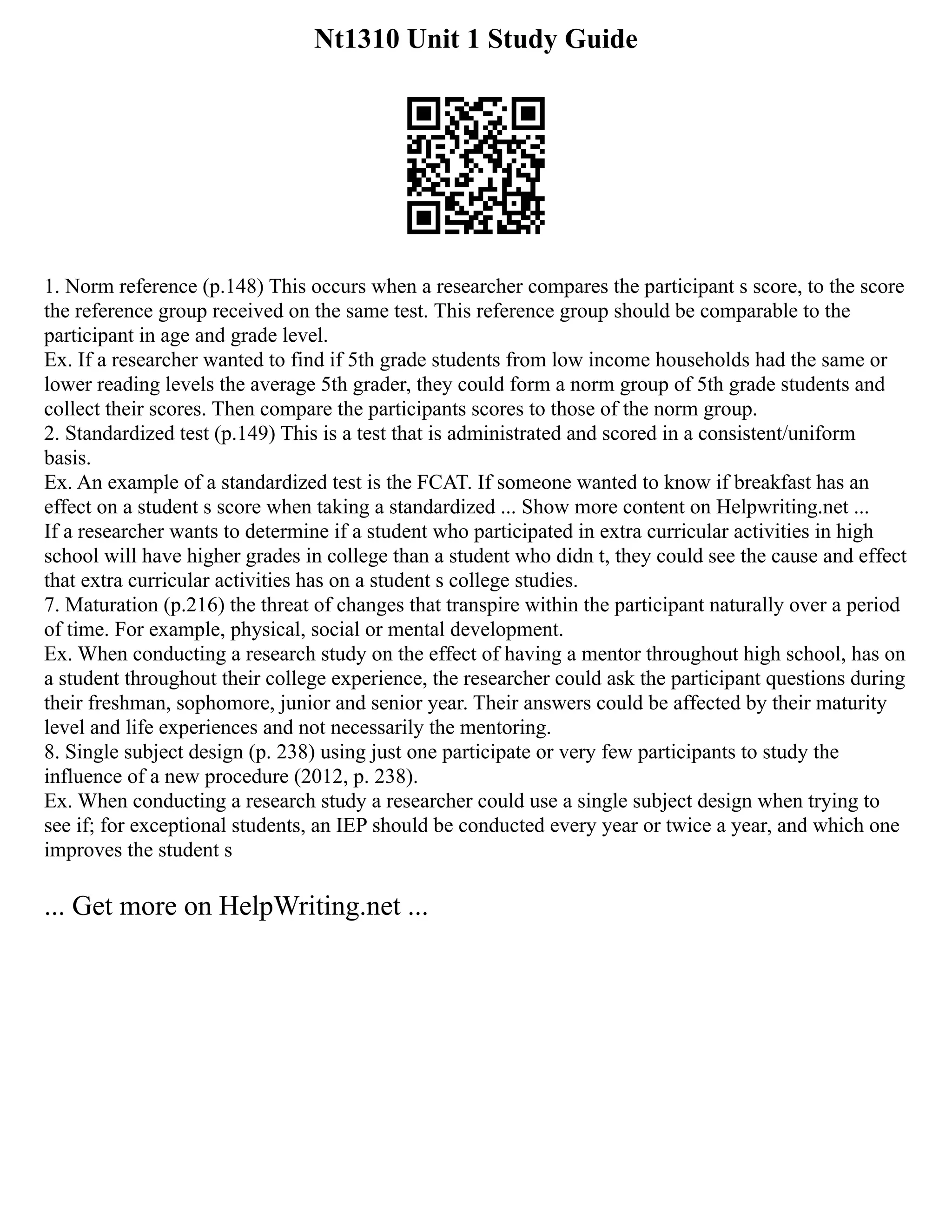 Nt1310 Unit 1 Study Guide
1. Norm reference (p.148) This occurs when a researcher compares the participant s score, to the score
the reference group received on the same test. This reference group should be comparable to the
participant in age and grade level.
Ex. If a researcher wanted to find if 5th grade students from low income households had the same or
lower reading levels the average 5th grader, they could form a norm group of 5th grade students and
collect their scores. Then compare the participants scores to those of the norm group.
2. Standardized test (p.149) This is a test that is administrated and scored in a consistent/uniform
basis.
Ex. An example of a standardized test is the FCAT. If someone wanted to know if breakfast has an
effect on a student s score when taking a standardized ... Show more content on Helpwriting.net ...
If a researcher wants to determine if a student who participated in extra curricular activities in high
school will have higher grades in college than a student who didn t, they could see the cause and effect
that extra curricular activities has on a student s college studies.
7. Maturation (p.216) the threat of changes that transpire within the participant naturally over a period
of time. For example, physical, social or mental development.
Ex. When conducting a research study on the effect of having a mentor throughout high school, has on
a student throughout their college experience, the researcher could ask the participant questions during
their freshman, sophomore, junior and senior year. Their answers could be affected by their maturity
level and life experiences and not necessarily the mentoring.
8. Single subject design (p. 238) using just one participate or very few participants to study the
influence of a new procedure (2012, p. 238).
Ex. When conducting a research study a researcher could use a single subject design when trying to
see if; for exceptional students, an IEP should be conducted every year or twice a year, and which one
improves the student s
... Get more on HelpWriting.net ...
 