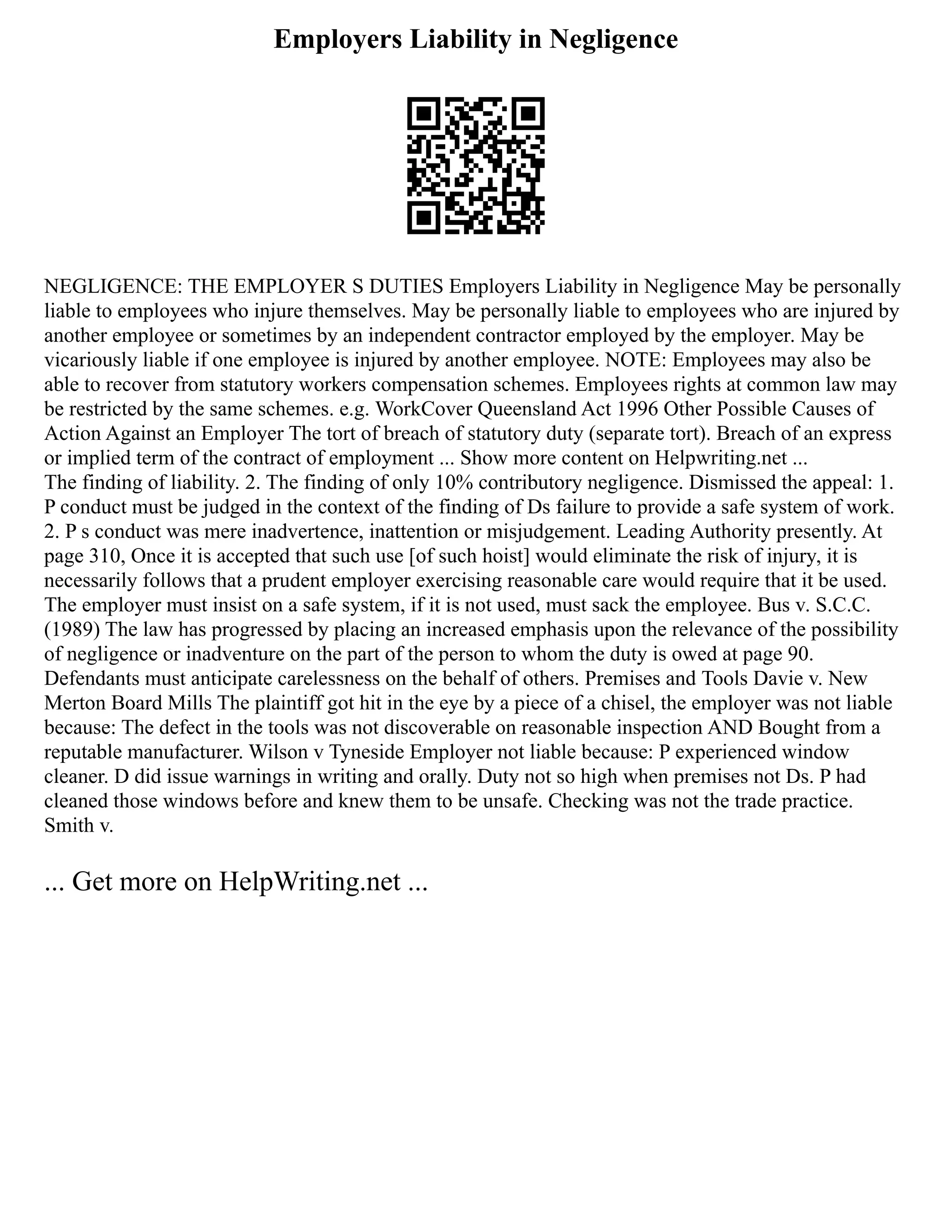 Employers Liability in Negligence
NEGLIGENCE: THE EMPLOYER S DUTIES Employers Liability in Negligence May be personally
liable to employees who injure themselves. May be personally liable to employees who are injured by
another employee or sometimes by an independent contractor employed by the employer. May be
vicariously liable if one employee is injured by another employee. NOTE: Employees may also be
able to recover from statutory workers compensation schemes. Employees rights at common law may
be restricted by the same schemes. e.g. WorkCover Queensland Act 1996 Other Possible Causes of
Action Against an Employer The tort of breach of statutory duty (separate tort). Breach of an express
or implied term of the contract of employment ... Show more content on Helpwriting.net ...
The finding of liability. 2. The finding of only 10% contributory negligence. Dismissed the appeal: 1.
P conduct must be judged in the context of the finding of Ds failure to provide a safe system of work.
2. P s conduct was mere inadvertence, inattention or misjudgement. Leading Authority presently. At
page 310, Once it is accepted that such use [of such hoist] would eliminate the risk of injury, it is
necessarily follows that a prudent employer exercising reasonable care would require that it be used.
The employer must insist on a safe system, if it is not used, must sack the employee. Bus v. S.C.C.
(1989) The law has progressed by placing an increased emphasis upon the relevance of the possibility
of negligence or inadventure on the part of the person to whom the duty is owed at page 90.
Defendants must anticipate carelessness on the behalf of others. Premises and Tools Davie v. New
Merton Board Mills The plaintiff got hit in the eye by a piece of a chisel, the employer was not liable
because: The defect in the tools was not discoverable on reasonable inspection AND Bought from a
reputable manufacturer. Wilson v Tyneside Employer not liable because: P experienced window
cleaner. D did issue warnings in writing and orally. Duty not so high when premises not Ds. P had
cleaned those windows before and knew them to be unsafe. Checking was not the trade practice.
Smith v.
... Get more on HelpWriting.net ...
 