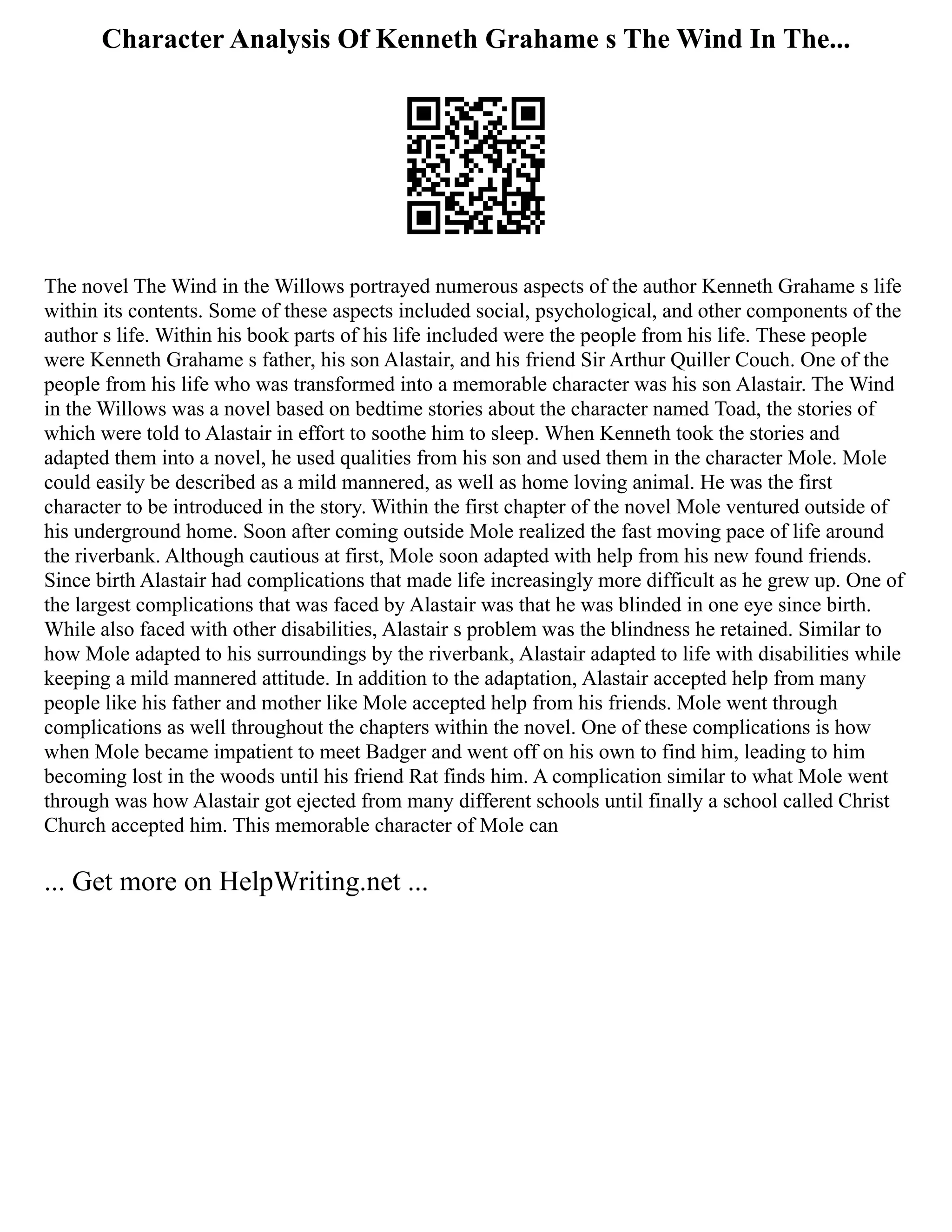 Character Analysis Of Kenneth Grahame s The Wind In The...
The novel The Wind in the Willows portrayed numerous aspects of the author Kenneth Grahame s life
within its contents. Some of these aspects included social, psychological, and other components of the
author s life. Within his book parts of his life included were the people from his life. These people
were Kenneth Grahame s father, his son Alastair, and his friend Sir Arthur Quiller Couch. One of the
people from his life who was transformed into a memorable character was his son Alastair. The Wind
in the Willows was a novel based on bedtime stories about the character named Toad, the stories of
which were told to Alastair in effort to soothe him to sleep. When Kenneth took the stories and
adapted them into a novel, he used qualities from his son and used them in the character Mole. Mole
could easily be described as a mild mannered, as well as home loving animal. He was the first
character to be introduced in the story. Within the first chapter of the novel Mole ventured outside of
his underground home. Soon after coming outside Mole realized the fast moving pace of life around
the riverbank. Although cautious at first, Mole soon adapted with help from his new found friends.
Since birth Alastair had complications that made life increasingly more difficult as he grew up. One of
the largest complications that was faced by Alastair was that he was blinded in one eye since birth.
While also faced with other disabilities, Alastair s problem was the blindness he retained. Similar to
how Mole adapted to his surroundings by the riverbank, Alastair adapted to life with disabilities while
keeping a mild mannered attitude. In addition to the adaptation, Alastair accepted help from many
people like his father and mother like Mole accepted help from his friends. Mole went through
complications as well throughout the chapters within the novel. One of these complications is how
when Mole became impatient to meet Badger and went off on his own to find him, leading to him
becoming lost in the woods until his friend Rat finds him. A complication similar to what Mole went
through was how Alastair got ejected from many different schools until finally a school called Christ
Church accepted him. This memorable character of Mole can
... Get more on HelpWriting.net ...
 