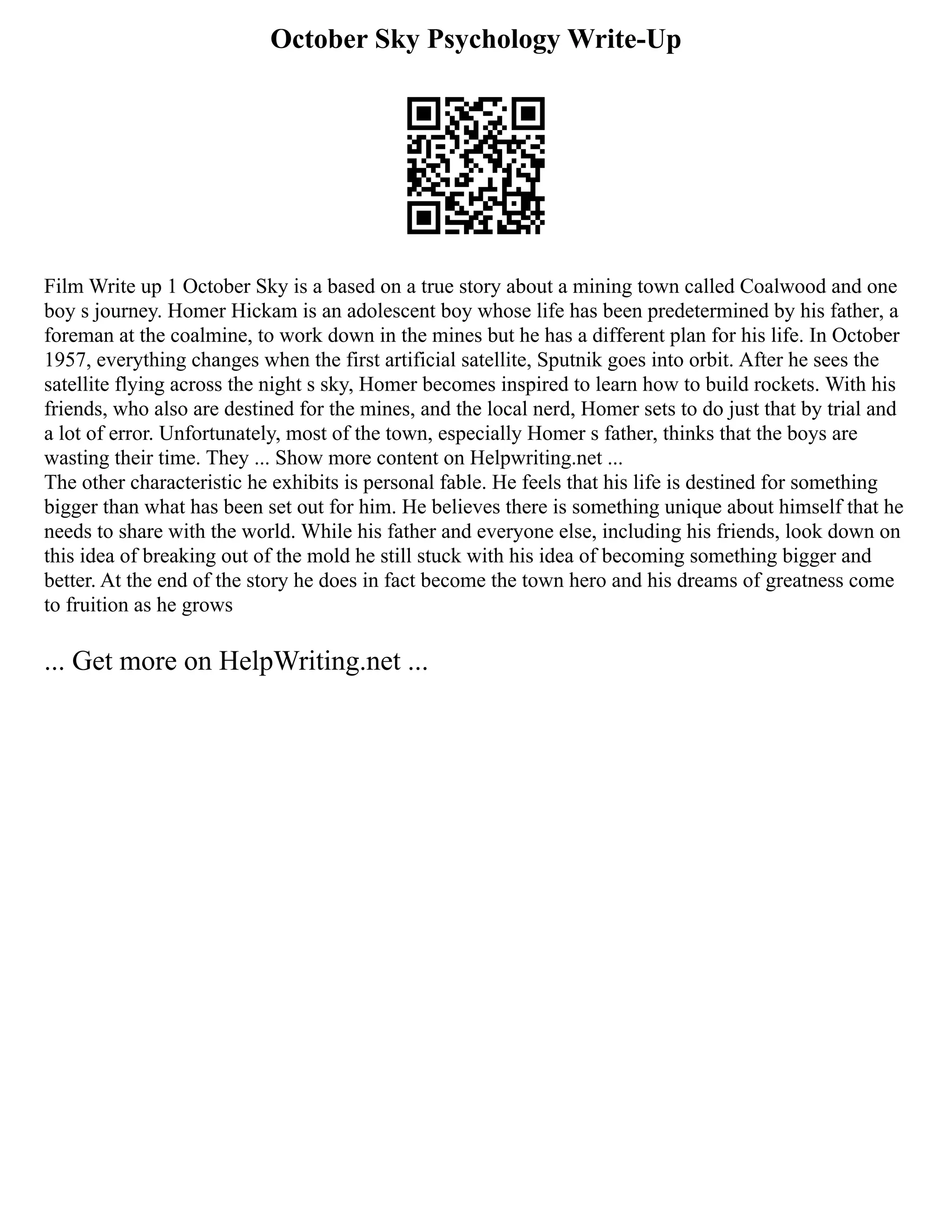 October Sky Psychology Write-Up
Film Write up 1 October Sky is a based on a true story about a mining town called Coalwood and one
boy s journey. Homer Hickam is an adolescent boy whose life has been predetermined by his father, a
foreman at the coalmine, to work down in the mines but he has a different plan for his life. In October
1957, everything changes when the first artificial satellite, Sputnik goes into orbit. After he sees the
satellite flying across the night s sky, Homer becomes inspired to learn how to build rockets. With his
friends, who also are destined for the mines, and the local nerd, Homer sets to do just that by trial and
a lot of error. Unfortunately, most of the town, especially Homer s father, thinks that the boys are
wasting their time. They ... Show more content on Helpwriting.net ...
The other characteristic he exhibits is personal fable. He feels that his life is destined for something
bigger than what has been set out for him. He believes there is something unique about himself that he
needs to share with the world. While his father and everyone else, including his friends, look down on
this idea of breaking out of the mold he still stuck with his idea of becoming something bigger and
better. At the end of the story he does in fact become the town hero and his dreams of greatness come
to fruition as he grows
... Get more on HelpWriting.net ...
 
