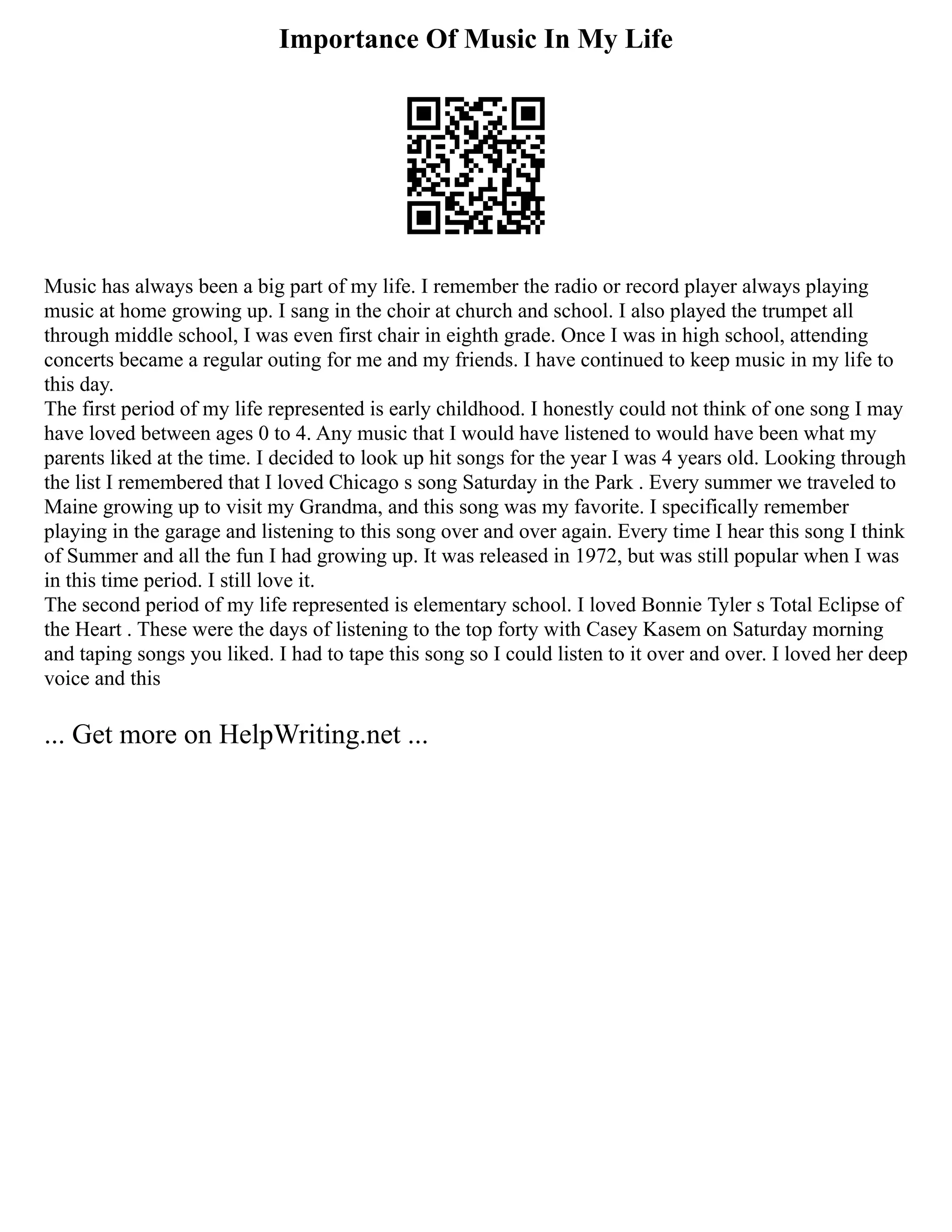 Importance Of Music In My Life
Music has always been a big part of my life. I remember the radio or record player always playing
music at home growing up. I sang in the choir at church and school. I also played the trumpet all
through middle school, I was even first chair in eighth grade. Once I was in high school, attending
concerts became a regular outing for me and my friends. I have continued to keep music in my life to
this day.
The first period of my life represented is early childhood. I honestly could not think of one song I may
have loved between ages 0 to 4. Any music that I would have listened to would have been what my
parents liked at the time. I decided to look up hit songs for the year I was 4 years old. Looking through
the list I remembered that I loved Chicago s song Saturday in the Park . Every summer we traveled to
Maine growing up to visit my Grandma, and this song was my favorite. I specifically remember
playing in the garage and listening to this song over and over again. Every time I hear this song I think
of Summer and all the fun I had growing up. It was released in 1972, but was still popular when I was
in this time period. I still love it.
The second period of my life represented is elementary school. I loved Bonnie Tyler s Total Eclipse of
the Heart . These were the days of listening to the top forty with Casey Kasem on Saturday morning
and taping songs you liked. I had to tape this song so I could listen to it over and over. I loved her deep
voice and this
... Get more on HelpWriting.net ...
 