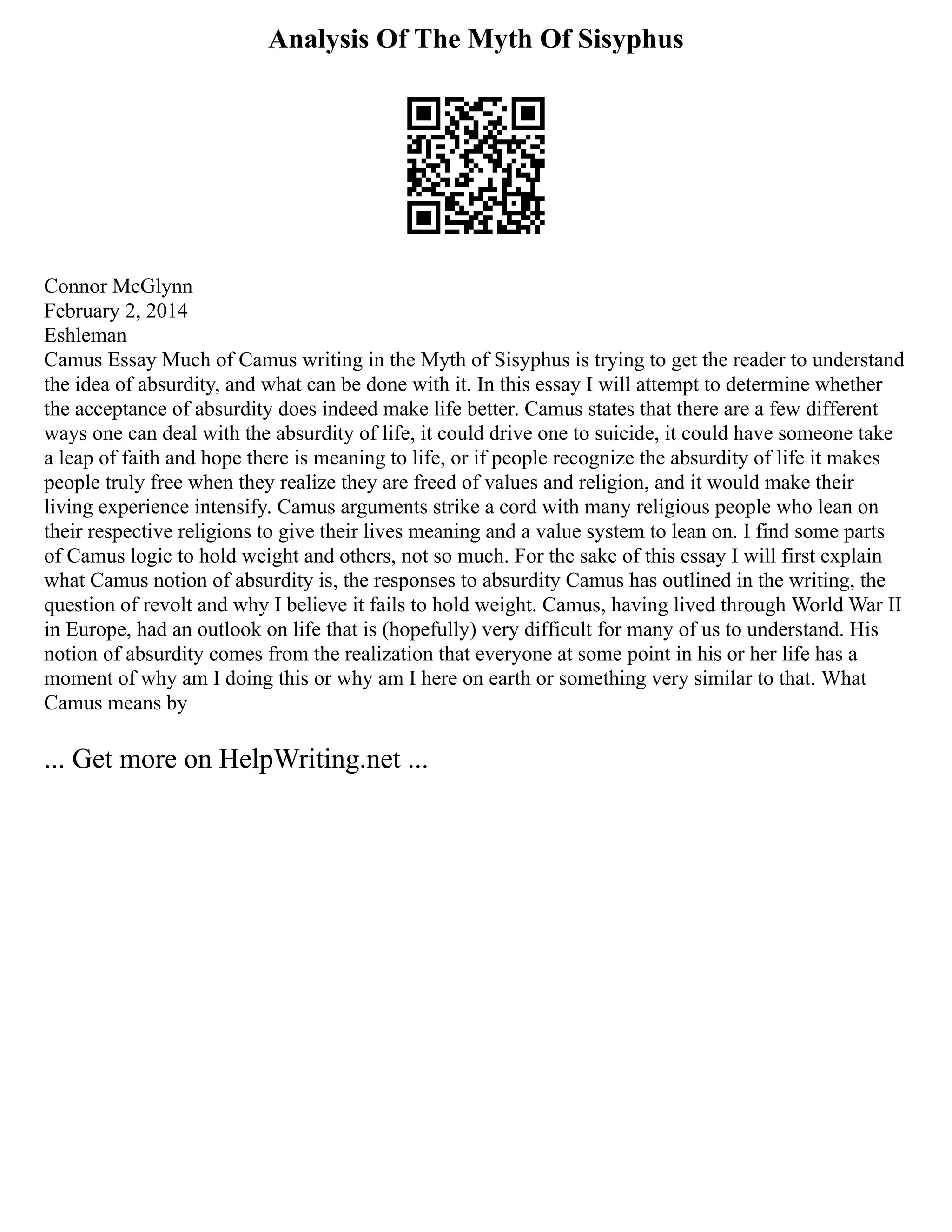 Analysis Of The Myth Of Sisyphus
Connor McGlynn
February 2, 2014
Eshleman
Camus Essay Much of Camus writing in the Myth of Sisyphus is trying to get the reader to understand
the idea of absurdity, and what can be done with it. In this essay I will attempt to determine whether
the acceptance of absurdity does indeed make life better. Camus states that there are a few different
ways one can deal with the absurdity of life, it could drive one to suicide, it could have someone take
a leap of faith and hope there is meaning to life, or if people recognize the absurdity of life it makes
people truly free when they realize they are freed of values and religion, and it would make their
living experience intensify. Camus arguments strike a cord with many religious people who lean on
their respective religions to give their lives meaning and a value system to lean on. I find some parts
of Camus logic to hold weight and others, not so much. For the sake of this essay I will first explain
what Camus notion of absurdity is, the responses to absurdity Camus has outlined in the writing, the
question of revolt and why I believe it fails to hold weight. Camus, having lived through World War II
in Europe, had an outlook on life that is (hopefully) very difficult for many of us to understand. His
notion of absurdity comes from the realization that everyone at some point in his or her life has a
moment of why am I doing this or why am I here on earth or something very similar to that. What
Camus means by
... Get more on HelpWriting.net ...
 