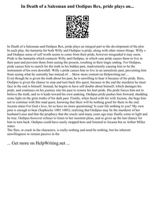 In Death of a Salesman and Oedipus Rex, pride plays an...
In Death of a Salesman and Oedipus Rex, pride plays an integral part to the development of the plot.
In each play, the hamartia for both Willy and Oedipus is pride, along with other minor things. Willy s
and Oedipus sense of self worth seems to come from their pride, however misguided it may seem.
Pride is the hamarita which connects Willy and Oedipus, in which case pride causes them to live in
their past and prevents them from seeing the present, resulting in their tragic ending. For Oedipus,
pride causes him to search for the truth in his hidden past, inadvertently causing him to be the
instrument of his own downfall. Willy s pride causes him to live in an unrealistic past, preventing him
from seeing what he currently has instead of ... Show more content on Helpwriting.net ...
Even though he is given the truth about his past, he is unwilling to hear it because of his pride. Here,
Oedipus is given the chance to stop and turn back this quest, because in the end the murderer he must
face in the end is himself. Instead, he begins to have self doubts about himself, which damages his
pride, and continues on his journey into his past to restore his hurt pride. His pride forces him not to
believe the truth, and so it leads toward his own undoing. Oedipus pride pushes him forward, shedding
some light on the grim truths of his dark past. Finally, when faced with his wife Jocasta, she begs him
not to continue with this mad quest, knowing that there will be nothing good for them in the end.
Jocasta states For God s love, let us have no more questioning! Is your life nothing to you? My own
pain is enough to bear (Sophocles 1003 1005), realizing that Oedipus may be the murderer of her
husband Laius and that the prophecy that the oracle said many years ago may finally come to light and
be true. Oedipus however refuses to listen to her insistent pleas, and so gives up the last chance for
him to turn back. Oedipus could have easily stopped here and listened to Jocasta but as Arthur Miller
states
The flaw, or crack in the characters, is really nothing and need be nothing, but his inherent
unwillingness to remain passive in the
... Get more on HelpWriting.net ...
 