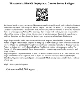 The Aeneid A Kind Of Propaganda, Cicero s Second Philippic
Relying on hostile evidence to recreate Marcus Antonius life from his youth until the Battle of Actium
entrains several issues. This essay will discuss Virgil s Latin epic The Aeneid , a kind of propaganda,
Cicero s Second Philippic a piece written with personal and political intentions in mind, and Plutarch s
Rome in Crisis regarding Antony. One must treat these sources with caution, not least because of the
inherent bias present in their writing. It is necessary to take into account the context, type of source
and how the author has shaped material for their own personal or political gain. Limitations.
Virgil shapes material for his own literary and historical purposes, therefore bias is present. The
Aeneid is in part acknowledges Augustus as being key to the Golden Age after Caesar s assassination
(2).The 19 year old grand nephew/adopted son was Caesar s heir and eventually he defeated Cleo and
Antony at Actium in 31 bc (3). In this Euphoria Virgil took to writing patriotic poems such as The
Aeneid (4). After a century of civil war, Augustus victory promises a return of order, prosperity and
peace to Rome.
Augustus ignored Virgil s instruction to burn The Aeneid after his death in 19 BC. This indicates that
Virgil wrote in favour of his patron, ruler of Rome and is hostile towards Antony due to this (5).
Therefore, Augustus is a bringer of peace , consequently Mark Antony is associated with the violence
of civil war.
Virgil s Aeneid praises Augustus
... Get more on HelpWriting.net ...
 