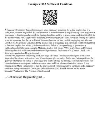 Examples Of A Sufficient Condition
A Necessary Condition Taking for instance, x is a necessary condition for y, that implies that if x
lacks, then y cannot be yielded. To confirm that x is a condition that is requisite for y does imply that x
guarantees y. Another good example is; having diesel in a vehicle is a necessary condition intended for
the automobile to start. Deprived of diesel (x), the vehicle (y) won t start. However, fueling the vehicle
is not an assurance that the car will start, because there are various conditions playing part (Gerson
Lloyd 214). A Sufficient Condition In the essence that x is regarded as a sufficient condition meant for
y, then that implies that with x, y is in necessitate to follow. Correspondingly, x guarantees y.
Deliberate on the following example. Making a total of 900 points (90%) in a Critical and Creative
Thinking class is a sufficient condition that will guarantee a final score of A (Gerson Lloyd 216). ...
Show more content on Helpwriting.net ...
Menoâ€™s Arguments concerning the Knowledge of Virtue The discourse instigates with Meno
requesting Socrates to articulate to him if learning can give morality. At the start, Meno positions the
query of whether or not virtue is knowledge and can be offered by training. Meno also positions that
virtue is diverse for everyone, and that women, men, and kids all stake dissimilar virtues. A key
finding about Meno s arguments is that the knowledge of virtue is equally a sufficient and a necessary
condition, being attributed to God s gifts (Klein Sherwin 356). Part II: What Can We Know
Stroudâ€™s claims in The Problem of the External
... Get more on HelpWriting.net ...
 