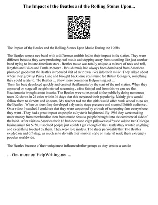 The Impact of the Beatles and the Rolling Stones Upon...
The Impact of the Beatles and the Rolling Stones Upon Music During the 1960 s
The Beatles were a new band with a difference and this led to their impact in the sixties. They were
different because they were producing real music and stepping away from sounding like just another
band trying to imitate American stars . Beatles music was totally unique, a mixture of rock and roll,
Rhythm and Blues and Tamla Motown . British music had always been dominated from American
produced goods but the Beatles introduced abit of their own lives into their music. They talked about
where they grew up Penny Lane and brought back some real music for British teenagers, something
they could relate to. The Beatles ... Show more content on Helpwriting.net ...
Their fan base developed quickly and created Beatlemania by the start of the mid sixties. When they
appeared on stage all the girls started screaming , a few fainted and from this we can see that
Beatlemania brought about insania. The Beatles were so exposed to the public by doing numerous
tours 32 shows in 24 cities within 34 days that this increased their popularity. Mainly girls would
follow them to airports and on tours. My teacher told me that girls would often bunk school to go see
the Beatles . When on tours they developed a dynamic stage presence and stunned British audience .
On a video I watched I could see that they were welcomed by crowds of rampaging fans everywhere
they went . They had a great impact on people as hysteria heightened. By 1964 they were making
more money from merchandise then from music because people brought into the commercial side of
the band. After visits to America their 16 bedsheets and eight pillowcasesâ?¦were sold to two Chicago
businessmen for $750. It seemed people just couldn t get enough of the Beatles they wanted anything
and everything touched by them. They were role models. The sheer personality that The Beatles
exuded on and off stage, as much as to do with their musical style or material made them extremely
popular worldwide.
The Beatles because of their uniqueness influenced other groups as they created a can do
... Get more on HelpWriting.net ...
 