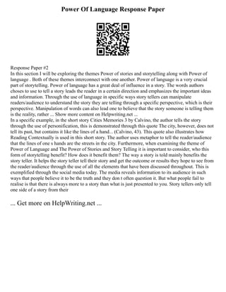 Power Of Language Response Paper
Response Paper #2
In this section I will be exploring the themes Power of stories and storytelling along with Power of
language . Both of these themes interconnect with one another. Power of language is a very crucial
part of storytelling. Power of language has a great deal of influence in a story. The words authors
choses to use to tell a story leads the reader in a certain direction and emphasizes the important ideas
and information. Through the use of language in specific ways story tellers can manipulate
readers/audience to understand the story they are telling through a specific perspective, which is their
perspective. Manipulation of words can also lead one to believe that the story someone is telling them
is the reality, rather ... Show more content on Helpwriting.net ...
In a specific example, in the short story Cities Memories 3 by Calvino, the author tells the story
through the use of personification, this is demonstrated through this quote The city, however, does not
tell its past, but contains it like the lines of a hand... (Calvino, 43). This quote also illustrates how
Reading Contextually is used in this short story. The author uses metaphor to tell the reader/audience
that the lines of one s hands are the streets in the city. Furthermore, when examining the theme of
Power of Language and The Power of Stories and Story Telling it is important to consider, who this
form of storytelling benefit? How does it benefit them? The way a story is told mainly benefits the
story teller. It helps the story teller tell their story and get the outcome or results they hope to see from
the reader/audience through the use of all the elements that have been discussed throughout. This is
exemplified through the social media today. The media reveals information to its audience in such
ways that people believe it to be the truth and they don t often question it. But what people fail to
realise is that there is always more to a story than what is just presented to you. Story tellers only tell
one side of a story from their
... Get more on HelpWriting.net ...
 