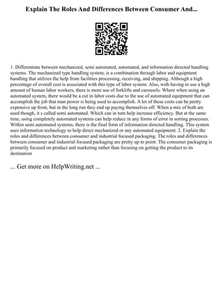 Explain The Roles And Differences Between Consumer And...
1. Differentiate between mechanized, semi automated, automated, and information directed handling
systems. The mechanized type handling system, is a combination through labor and equipment
handling that utilizes the help from facilities processing, receiving, and shipping. Although a high
percentage of overall cost is associated with this type of labor system. Also, with having to use a high
amount of human labor workers, there is more use of forklifts and carousels. Where when using an
automated system, there would be a cut in labor costs due to the use of automated equipment that can
accomplish the job that man power is being used to accomplish. A lot of these costs can be pretty
expensive up front, but in the long run they end up paying themselves off. When a mix of both are
used though, it s called semi automated. Which can in turn help increase efficiency. But at the same
time, using completely automated systems can help reduce in any forms of error in sorting processes.
Within semi automated systems, there is the final form of information directed handling. This system
uses information technology to help direct mechanized or any automated equipment. 2. Explain the
roles and differences between consumer and industrial focused packaging. The roles and differences
between consumer and industrial focused packaging are pretty up to point. The consumer packaging is
primarily focused on product and marketing rather than focusing on getting the product to its
destination
... Get more on HelpWriting.net ...
 