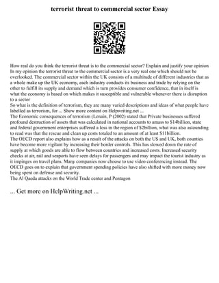 terrorist threat to commercial sector Essay
How real do you think the terrorist threat is to the commercial sector? Explain and justify your opinion
In my opinion the terrorist threat to the commercial sector is a very real one which should not be
overlooked. The commercial sector within the UK consists of a multitude of different industries that as
a whole make up the UK economy, each industry conducts its business and trade by relying on the
other to fulfill its supply and demand which is turn provides consumer confidence, that in itself is
what the economy is based on which makes it susceptible and vulnerable whenever there is disruption
to a sector
So what is the definition of terrorism, they are many varied descriptions and ideas of what people have
labelled as terrorism, for ... Show more content on Helpwriting.net ...
The Economic consequences of terrorism (Lenain, P (2002) stated that Private businesses suffered
profound destruction of assets that was calculated in national accounts to amass to $14billion, state
and federal government enterprises suffered a loss in the region of $2billion, what was also astounding
to read was that the rescue and clean up costs totaled to an amount of at least $11billion.
The OECD report also explains how as a result of the attacks on both the US and UK, both counties
have become more vigilant by increasing their border controls. This has slowed down the rate of
supply at which goods are able to flow between countries and increased costs. Increased security
checks at air, rail and seaports have seen delays for passengers and may impact the tourist industry as
it impinges on travel plans. Many companies now choose to use video conferencing instead. The
OECD goes on to explain that government spending policies have also shifted with more money now
being spent on defense and security.
The Al Qaeda attacks on the World Trade center and Pentagon
... Get more on HelpWriting.net ...
 