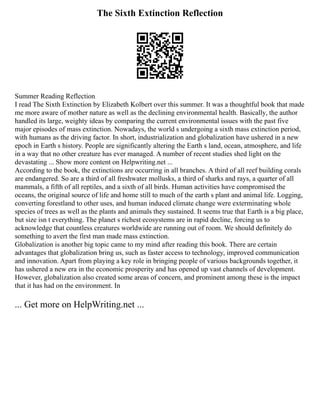 The Sixth Extinction Reflection
Summer Reading Reflection
I read The Sixth Extinction by Elizabeth Kolbert over this summer. It was a thoughtful book that made
me more aware of mother nature as well as the declining environmental health. Basically, the author
handled its large, weighty ideas by comparing the current environmental issues with the past five
major episodes of mass extinction. Nowadays, the world s undergoing a sixth mass extinction period,
with humans as the driving factor. In short, industrialization and globalization have ushered in a new
epoch in Earth s history. People are significantly altering the Earth s land, ocean, atmosphere, and life
in a way that no other creature has ever managed. A number of recent studies shed light on the
devastating ... Show more content on Helpwriting.net ...
According to the book, the extinctions are occurring in all branches. A third of all reef building corals
are endangered. So are a third of all freshwater mollusks, a third of sharks and rays, a quarter of all
mammals, a fifth of all reptiles, and a sixth of all birds. Human activities have compromised the
oceans, the original source of life and home still to much of the earth s plant and animal life. Logging,
converting forestland to other uses, and human induced climate change were exterminating whole
species of trees as well as the plants and animals they sustained. It seems true that Earth is a big place,
but size isn t everything. The planet s richest ecosystems are in rapid decline, forcing us to
acknowledge that countless creatures worldwide are running out of room. We should definitely do
something to avert the first man made mass extinction.
Globalization is another big topic came to my mind after reading this book. There are certain
advantages that globalization bring us, such as faster access to technology, improved communication
and innovation. Apart from playing a key role in bringing people of various backgrounds together, it
has ushered a new era in the economic prosperity and has opened up vast channels of development.
However, globalization also created some areas of concern, and prominent among these is the impact
that it has had on the environment. In
... Get more on HelpWriting.net ...
 