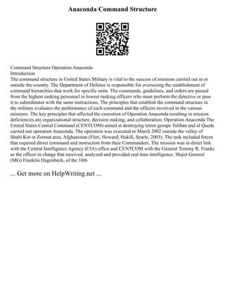 Anaconda Command Structure
Command Structure Operation Anaconda
Introduction
The command structure in United States Military is vital to the success of missions carried out in or
outside the country. The Department of Defense is responsible for overseeing the establishment of
command hierarchies that work for specific units. The commands, guidelines, and orders are passed
from the highest ranking personnel to lowest ranking officers who must perform the directive or pass
it to subordinates with the same instructions. The principles that establish the command structure in
the military evaluates the performance of each command and the officers involved in the various
missions. The key principles that affected the execution of Operation Anaconda resulting in mission
deficiencies are organizational structure, decision making, and collaboration. Operation Anaconda The
United States Central Command (CENTCOM) aimed at destroying terror groups Taliban and al Qaeda
carried out operation Anaconda. The operation was executed in March 2002 outside the valley of
Shahi Kot in Zormat area, Afghanistan (Fleri, Howard, Hukill, Searle, 2003). The task included forces
that required direct command and instruction from their Commanders. The mission was in direct link
with the Central Intelligence Agency (CIA) office and CENTCOM with the General Tommy R. Franks
as the officer in charge that received, analyzed and provided real time intelligence. Major General
(MG) Franklin Hagenbeck, of the 10th
... Get more on HelpWriting.net ...
 