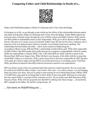 Comparing Father and Child Relationships in Death of a...
Father and Child Relationships in Death of a Salesman and A View from the Bridge
In literature as in life, we go through events which are the effects of the relationships between parent
and child. In both plays Death of a Salesman and A View from the Bridge, Arthur Miller depicts the
possessiveness of human nature through the eyes of Willy Loman and Eddie Carbone. Willy and his
son Biff exhibit an undoubtable strain in their relationship. Willy gives all his dreams to Biff in hope
that he will carry on or create success for himself. Eddie wants the best for his niece, Catherine, but is
unaware of his over protectiveness which in actuality is an element much more repelling. The
relationships between father and child ... Show more content on Helpwriting.net ...
According to Bruno Leone, Biff and Willy s relationship is bedeviled by guilt. Willy feels responsible
for Biff s failure. But Biff equally feels guilty because he recognizes a responsibility which he cannot
fulfill, the responsibility to redeem Willy s life. (126) After Biff saw Willy with the woman in the
Boston Hotel, Biff never forgave him. Willy felt that it was because of his affair with the woman that
ruined Biff s chance at a university. Willy s guilt causes him to feel more responsible for Biff. Because
of his guilt, he wants to make sure that Biff is successful and receives a rewarding career. Therefore,
Willy, put blame on himself when Biff could not succeed or reach his own expectations.
Biff was always aware of his own potential and what career he would succeed at. He was aware that
he could never fulfill his father s hopes. I say I know who I am!...I m a dime a dozen...I m not bringing
home any prizes any more, and you re going to stop waiting for me to bring them home! (Miller, DOS
132) Biff feels some guilt in not being able to allow Willy to have true pride. Biff may be aware that
the only reason Willy is so proud of him is because of love. Yet in certain cases Biff denounces Willy
because of hate. Willy will not accept the fact that Biff is nothing more than average. ...reconciled by
Biff s epitaph on his father: He had the wrong dreams, all
... Get more on HelpWriting.net ...
 