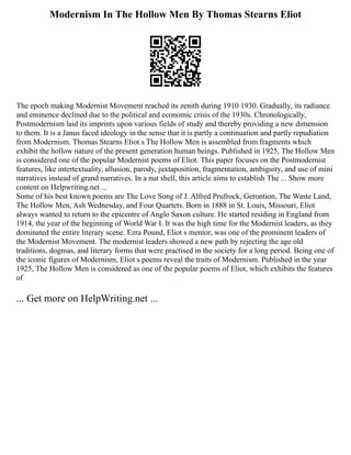 Modernism In The Hollow Men By Thomas Stearns Eliot
The epoch making Modernist Movement reached its zenith during 1910 1930. Gradually, its radiance
and eminence declined due to the political and economic crisis of the 1930s. Chronologically,
Postmodernism laid its imprints upon various fields of study and thereby providing a new dimension
to them. It is a Janus faced ideology in the sense that it is partly a continuation and partly repudiation
from Modernism. Thomas Stearns Eliot s The Hollow Men is assembled from fragments which
exhibit the hollow nature of the present generation human beings. Published in 1925, The Hollow Men
is considered one of the popular Modernist poems of Eliot. This paper focuses on the Postmodernist
features, like intertextuality, allusion, parody, juxtaposition, fragmentation, ambiguity, and use of mini
narratives instead of grand narratives. In a nut shell, this article aims to establish The ... Show more
content on Helpwriting.net ...
Some of his best known poems are The Love Song of J. Alfred Prufrock, Gerontion, The Waste Land,
The Hollow Men, Ash Wednesday, and Four Quartets. Born in 1888 in St. Louis, Missouri, Eliot
always wanted to return to the epicentre of Anglo Saxon culture. He started residing in England from
1914, the year of the beginning of World War I. It was the high time for the Modernist leaders, as they
dominated the entire literary scene. Ezra Pound, Eliot s mentor, was one of the prominent leaders of
the Modernist Movement. The modernist leaders showed a new path by rejecting the age old
traditions, dogmas, and literary forms that were practised in the society for a long period. Being one of
the iconic figures of Modernism, Eliot s poems reveal the traits of Modernism. Published in the year
1925, The Hollow Men is considered as one of the popular poems of Eliot, which exhibits the features
of
... Get more on HelpWriting.net ...
 