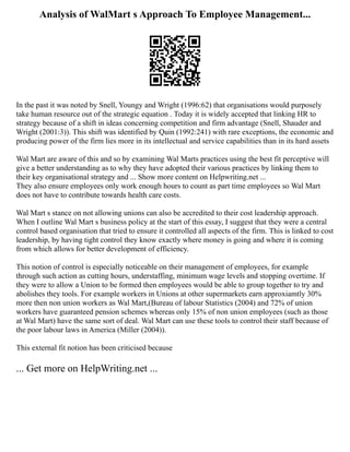 Analysis of WalMart s Approach To Employee Management...
In the past it was noted by Snell, Youngy and Wright (1996:62) that organisations would purposely
take human resource out of the strategic equation . Today it is widely accepted that linking HR to
strategy because of a shift in ideas concerning competition and firm advantage (Snell, Shauder and
Wright (2001:3)). This shift was identified by Quin (1992:241) with rare exceptions, the economic and
producing power of the firm lies more in its intellectual and service capabilities than in its hard assets
Wal Mart are aware of this and so by examining Wal Marts practices using the best fit perceptive will
give a better understanding as to why they have adopted their various practices by linking them to
their key organisational strategy and ... Show more content on Helpwriting.net ...
They also ensure employees only work enough hours to count as part time employees so Wal Mart
does not have to contribute towards health care costs.
Wal Mart s stance on not allowing unions can also be accredited to their cost leadership approach.
When I outline Wal Mart s business policy at the start of this essay, I suggest that they were a central
control based organisation that tried to ensure it controlled all aspects of the firm. This is linked to cost
leadership, by having tight control they know exactly where money is going and where it is coming
from which allows for better development of efficiency.
This notion of control is especially noticeable on their management of employees, for example
through such action as cutting hours, understaffing, minimum wage levels and stopping overtime. If
they were to allow a Union to be formed then employees would be able to group together to try and
abolishes they tools. For example workers in Unions at other supermarkets earn approxiamtly 30%
more then non union workers as Wal Mart,(Bureau of labour Statistics (2004) and 72% of union
workers have guaranteed pension schemes whereas only 15% of non union employees (such as those
at Wal Mart) have the same sort of deal. Wal Mart can use these tools to control their staff because of
the poor labour laws in America (Miller (2004)).
This external fit notion has been criticised because
... Get more on HelpWriting.net ...
 