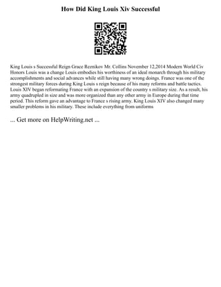 How Did King Louis Xiv Successful
King Louis s Successful Reign Grace Reznikov Mr. Collins November 12,2014 Modern World Civ
Honors Louis was a change Louis embodies his worthiness of an ideal monarch through his military
accomplishments and social advances while still having many wrong doings. France was one of the
strongest military forces during King Louis s reign because of his many reforms and battle tactics.
Louis XIV began reformating France with an expansion of the country s military size. As a result, his
army quadrupled in size and was more organized than any other army in Europe during that time
period. This reform gave an advantage to France s rising army. King Louis XIV also changed many
smaller problems in his military. These include everything from uniforms
... Get more on HelpWriting.net ...
 