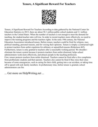 Tenure, A Significant Reward For Teachers
Tenure, A Significant Reward For Teachers According to data gathered by the National Center for
Education Statistics in 2015, there are about 50.1 million public school students and 3.1 million
teachers in the United States. When the number of teachers is not enough to meet the demand for
teaching, the student/teacher ratio will rise. In order to recruit teachers more effectively, we need to
improve the training programs and the teachers rights. In the early 19th century, the National
Education Association introduced tenure. Before tenure, teachers could be fired for religion, race,
political standing, personal reasons, and for voicing their opinions. Tenure is simply a contractual right
to protect teachers from unfair expulsion for arbitrary or unjustified reasons (Robertson 465).
Furthermore, tenure is only granted to teachers after a reasonable working period. We shouldn t
eliminate the tenure system because it protects teachers from unfair dismissal, helps school
administrators work more effectively, and attracts people to the teaching profession.
First, tenure protects teachers from unfair dismissal. Teachers cannot be fired after a few complaints
from problematic students and their parents. Teachers also cannot be fired if they miss their class
because of some emergencies, such as caring for their child, getting into a car accident, or taking time
off to spend with sick family members. In probationary time, before tenure is granted, school
administrators can fire
... Get more on HelpWriting.net ...
 