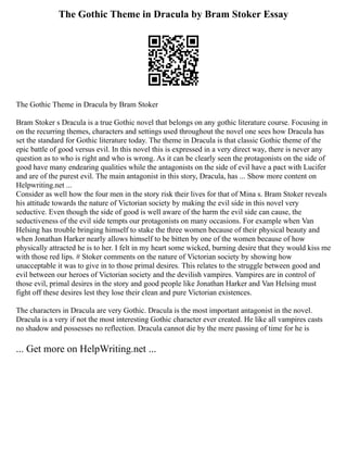 The Gothic Theme in Dracula by Bram Stoker Essay
The Gothic Theme in Dracula by Bram Stoker
Bram Stoker s Dracula is a true Gothic novel that belongs on any gothic literature course. Focusing in
on the recurring themes, characters and settings used throughout the novel one sees how Dracula has
set the standard for Gothic literature today. The theme in Dracula is that classic Gothic theme of the
epic battle of good versus evil. In this novel this is expressed in a very direct way, there is never any
question as to who is right and who is wrong. As it can be clearly seen the protagonists on the side of
good have many endearing qualities while the antagonists on the side of evil have a pact with Lucifer
and are of the purest evil. The main antagonist in this story, Dracula, has ... Show more content on
Helpwriting.net ...
Consider as well how the four men in the story risk their lives for that of Mina s. Bram Stoker reveals
his attitude towards the nature of Victorian society by making the evil side in this novel very
seductive. Even though the side of good is well aware of the harm the evil side can cause, the
seductiveness of the evil side tempts our protagonists on many occasions. For example when Van
Helsing has trouble bringing himself to stake the three women because of their physical beauty and
when Jonathan Harker nearly allows himself to be bitten by one of the women because of how
physically attracted he is to her. I felt in my heart some wicked, burning desire that they would kiss me
with those red lips. # Stoker comments on the nature of Victorian society by showing how
unacceptable it was to give in to those primal desires. This relates to the struggle between good and
evil between our heroes of Victorian society and the devilish vampires. Vampires are in control of
those evil, primal desires in the story and good people like Jonathan Harker and Van Helsing must
fight off these desires lest they lose their clean and pure Victorian existences.
The characters in Dracula are very Gothic. Dracula is the most important antagonist in the novel.
Dracula is a very if not the most interesting Gothic character ever created. He like all vampires casts
no shadow and possesses no reflection. Dracula cannot die by the mere passing of time for he is
... Get more on HelpWriting.net ...
 