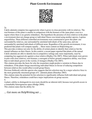 Plant Growth Environment
2a.
Cakile edentula competes less aggressively when it grows in close proximity with its relatives. The
root biomass of this plant is smaller in comparison with the biomass of the same plant s root in a
region where there is no genetic relatedness. The hypothesis the presence of close relatives in the plant
s environment does not change group or individual fitness was tested using another species, Lupinus
angustifolius. Three different controlled environments were constructed to grow this plant: one
surrounded by relatives, one surrounded by unrelated individuals of the same area, and one
surrounded by unrelated individuals of different areas. Regardless of the growth environment, it was
predicted that plants will compete equally ... Show more content on Helpwriting.net ...
This provides evidence not only for the ability of certain plants to identify their relatives but the
mutual influence on their fitness. In this context, a recent paper reported that plants of the annual
Cakile edentula are able to identify kin in competitive settings and, more importantly, react by
competing less aggressively against a close relative (Dudley File 2007). When individuals were grown
in pots with close relatives, root biomass, a surrogate of below ground competitive ability, was lower
than in individuals grown in the vicinity of strangers (Dudley File 2007).
This citation provides the basis for why the researchers might predict a variation in fitness due to
relatedness. If the plants forego maximizing individual fitness in favour of reducing competition
between relatives this would affect overall group fitness.
Previous fieldwork with this species also suggests that kin selection may be a major selective force in
the most genetically structured groups of C. edentula plants (Donohue 2003).
This citation states the potential for kin selection to significantly influence both individual and group
fitness. Therefore, relatedness could have major implications on group success.
4.
A plant s ability to distinguish its own roots should be an inherent skill, because root growth occurs in
a remarkably heterogeneous space (Hodge 2004).
This citation states that the ability for
... Get more on HelpWriting.net ...
 