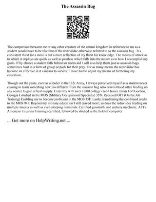 The Assassin Bug
The comparison between me or any other creature of the animal kingdom in reference to me as a
student would have to be like that of the reduviidae otherwise referred to as the assassin bug . It s
consistent thirst for a meal is but a mere reflection of my thirst for knowledge. The means of attack as
to which it deploys are quick as well as painless which falls into the nature as to how I accomplish my
goals. If by chance a student falls behind or needs aid I will also help them just as assassin bugs
sometimes hunt in a form of group or pack for their prey. For as many means the reduviidae has
become an effective in it s means to survive; I have had to adjust my means of furthering my
education.
Though out the years, even as a leader in the U.S. Army, I always perceived myself as a student never
ceasing to learn something new; no different from the assassin bug who craves blood often feeding on
any source to gain a fresh supply. Currently with over 1,000 college credit hours. From Fort Gordon,
Georgia I studied in the MOS (Military Occupational Specialty) 35N. Received OJT (On the Job
Training) Enabling me to become proficient in the MOS 35F. Lastly, transferring the combined credit
to the MOS 94F. Beyond my military education I still craved more; so does the reduviidea feeding on
multiple insects as well as even sleeping mammals. Certified gunsmith, and archery mechanic, AFT (
American Firearms Training) certified, followed by studied in the field of computer
... Get more on HelpWriting.net ...
 