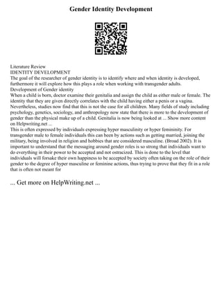 Gender Identity Development
Literature Review
IDENTITY DEVELOPMENT
The goal of the researcher of gender identity is to identify where and when identity is developed,
furthermore it will explore how this plays a role when working with transgender adults.
Development of Gender identity
When a child is born, doctor examine their genitalia and assign the child as either male or female. The
identity that they are given directly correlates with the child having either a penis or a vagina.
Nevertheless, studies now find that this is not the case for all children. Many fields of study including
psychology, genetics, sociology, and anthropology now state that there is more to the development of
gender than the physical make up of a child. Genitalia is now being looked at ... Show more content
on Helpwriting.net ...
This is often expressed by individuals expressing hyper masculinity or hyper femininity. For
transgender male to female individuals this can been by actions such as getting married, joining the
military, being involved in religion and hobbies that are considered masculine. (Broad 2002). It is
important to understand that the messaging around gender roles is so strong that individuals want to
do everything in their power to be accepted and not ostracized. This is done to the level that
individuals will forsake their own happiness to be accepted by society often taking on the role of their
gender to the degree of hyper masculine or feminine actions, thus trying to prove that they fit in a role
that is often not meant for
... Get more on HelpWriting.net ...
 