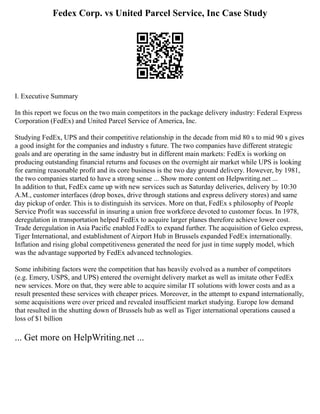 Fedex Corp. vs United Parcel Service, Inc Case Study
I. Executive Summary
In this report we focus on the two main competitors in the package delivery industry: Federal Express
Corporation (FedEx) and United Parcel Service of America, Inc.
Studying FedEx, UPS and their competitive relationship in the decade from mid 80 s to mid 90 s gives
a good insight for the companies and industry s future. The two companies have different strategic
goals and are operating in the same industry but in different main markets: FedEx is working on
producing outstanding financial returns and focuses on the overnight air market while UPS is looking
for earning reasonable profit and its core business is the two day ground delivery. However, by 1981,
the two companies started to have a strong sense ... Show more content on Helpwriting.net ...
In addition to that, FedEx came up with new services such as Saturday deliveries, delivery by 10:30
A.M., customer interfaces (drop boxes, drive through stations and express delivery stores) and same
day pickup of order. This is to distinguish its services. More on that, FedEx s philosophy of People
Service Profit was successful in insuring a union free workforce devoted to customer focus. In 1978,
deregulation in transportation helped FedEx to acquire larger planes therefore achieve lower cost.
Trade deregulation in Asia Pacific enabled FedEx to expand further. The acquisition of Gelco express,
Tiger International, and establishment of Airport Hub in Brussels expanded FedEx internationally.
Inflation and rising global competitiveness generated the need for just in time supply model, which
was the advantage supported by FedEx advanced technologies.
Some inhibiting factors were the competition that has heavily evolved as a number of competitors
(e.g. Emery, USPS, and UPS) entered the overnight delivery market as well as imitate other FedEx
new services. More on that, they were able to acquire similar IT solutions with lower costs and as a
result presented these services with cheaper prices. Moreover, in the attempt to expand internationally,
some acquisitions were over priced and revealed insufficient market studying. Europe low demand
that resulted in the shutting down of Brussels hub as well as Tiger international operations caused a
loss of $1 billion
... Get more on HelpWriting.net ...
 
