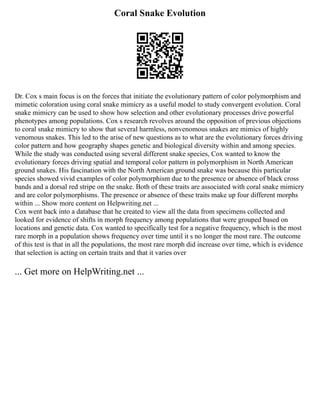 Coral Snake Evolution
Dr. Cox s main focus is on the forces that initiate the evolutionary pattern of color polymorphism and
mimetic coloration using coral snake mimicry as a useful model to study convergent evolution. Coral
snake mimicry can be used to show how selection and other evolutionary processes drive powerful
phenotypes among populations. Cox s research revolves around the opposition of previous objections
to coral snake mimicry to show that several harmless, nonvenomous snakes are mimics of highly
venomous snakes. This led to the arise of new questions as to what are the evolutionary forces driving
color pattern and how geography shapes genetic and biological diversity within and among species.
While the study was conducted using several different snake species, Cox wanted to know the
evolutionary forces driving spatial and temporal color pattern in polymorphism in North American
ground snakes. His fascination with the North American ground snake was because this particular
species showed vivid examples of color polymorphism due to the presence or absence of black cross
bands and a dorsal red stripe on the snake. Both of these traits are associated with coral snake mimicry
and are color polymorphisms. The presence or absence of these traits make up four different morphs
within ... Show more content on Helpwriting.net ...
Cox went back into a database that he created to view all the data from specimens collected and
looked for evidence of shifts in morph frequency among populations that were grouped based on
locations and genetic data. Cox wanted to specifically test for a negative frequency, which is the most
rare morph in a population shows frequency over time until it s no longer the most rare. The outcome
of this test is that in all the populations, the most rare morph did increase over time, which is evidence
that selection is acting on certain traits and that it varies over
... Get more on HelpWriting.net ...
 