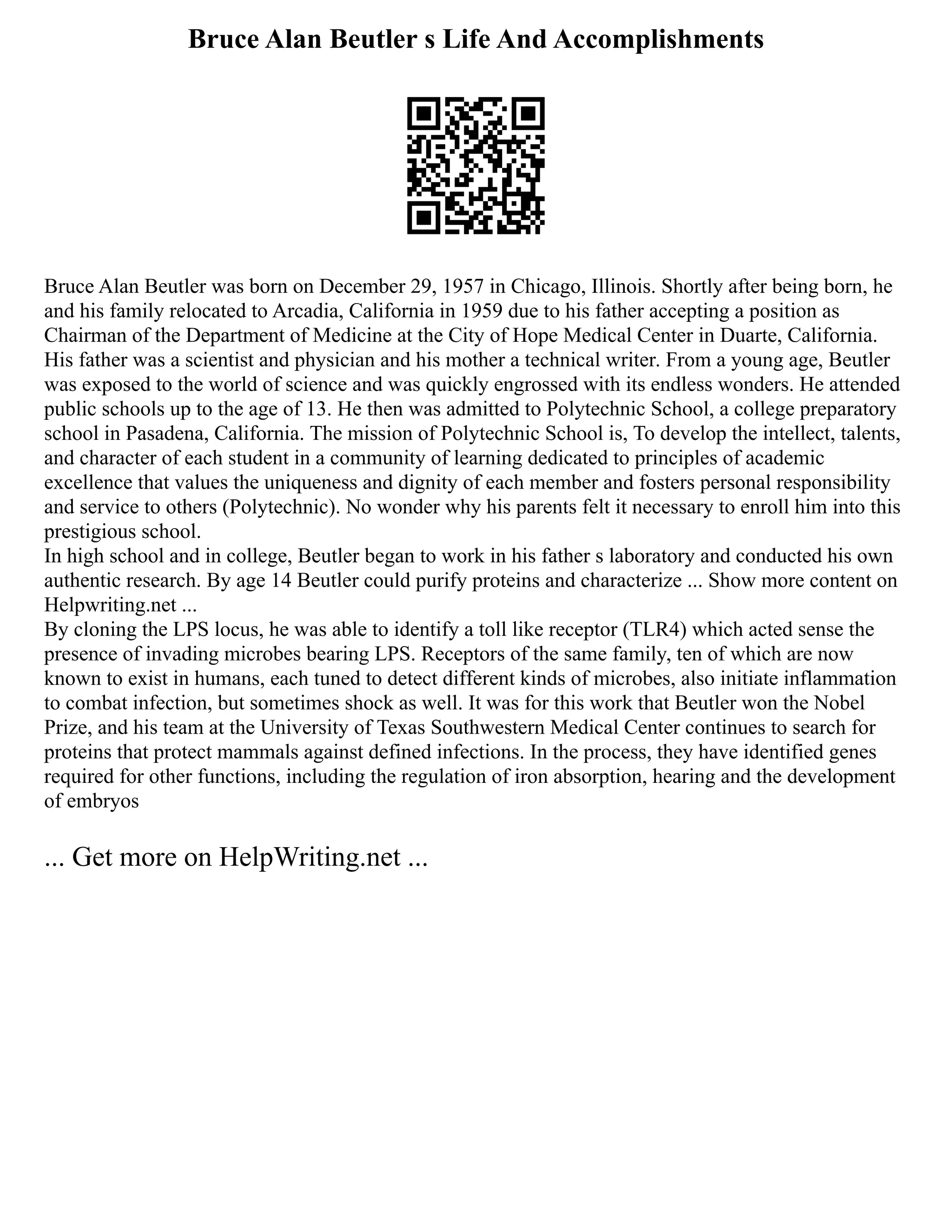 Bruce Alan Beutler s Life And Accomplishments
Bruce Alan Beutler was born on December 29, 1957 in Chicago, Illinois. Shortly after being born, he
and his family relocated to Arcadia, California in 1959 due to his father accepting a position as
Chairman of the Department of Medicine at the City of Hope Medical Center in Duarte, California.
His father was a scientist and physician and his mother a technical writer. From a young age, Beutler
was exposed to the world of science and was quickly engrossed with its endless wonders. He attended
public schools up to the age of 13. He then was admitted to Polytechnic School, a college preparatory
school in Pasadena, California. The mission of Polytechnic School is, To develop the intellect, talents,
and character of each student in a community of learning dedicated to principles of academic
excellence that values the uniqueness and dignity of each member and fosters personal responsibility
and service to others (Polytechnic). No wonder why his parents felt it necessary to enroll him into this
prestigious school.
In high school and in college, Beutler began to work in his father s laboratory and conducted his own
authentic research. By age 14 Beutler could purify proteins and characterize ... Show more content on
Helpwriting.net ...
By cloning the LPS locus, he was able to identify a toll like receptor (TLR4) which acted sense the
presence of invading microbes bearing LPS. Receptors of the same family, ten of which are now
known to exist in humans, each tuned to detect different kinds of microbes, also initiate inflammation
to combat infection, but sometimes shock as well. It was for this work that Beutler won the Nobel
Prize, and his team at the University of Texas Southwestern Medical Center continues to search for
proteins that protect mammals against defined infections. In the process, they have identified genes
required for other functions, including the regulation of iron absorption, hearing and the development
of embryos
... Get more on HelpWriting.net ...
 
