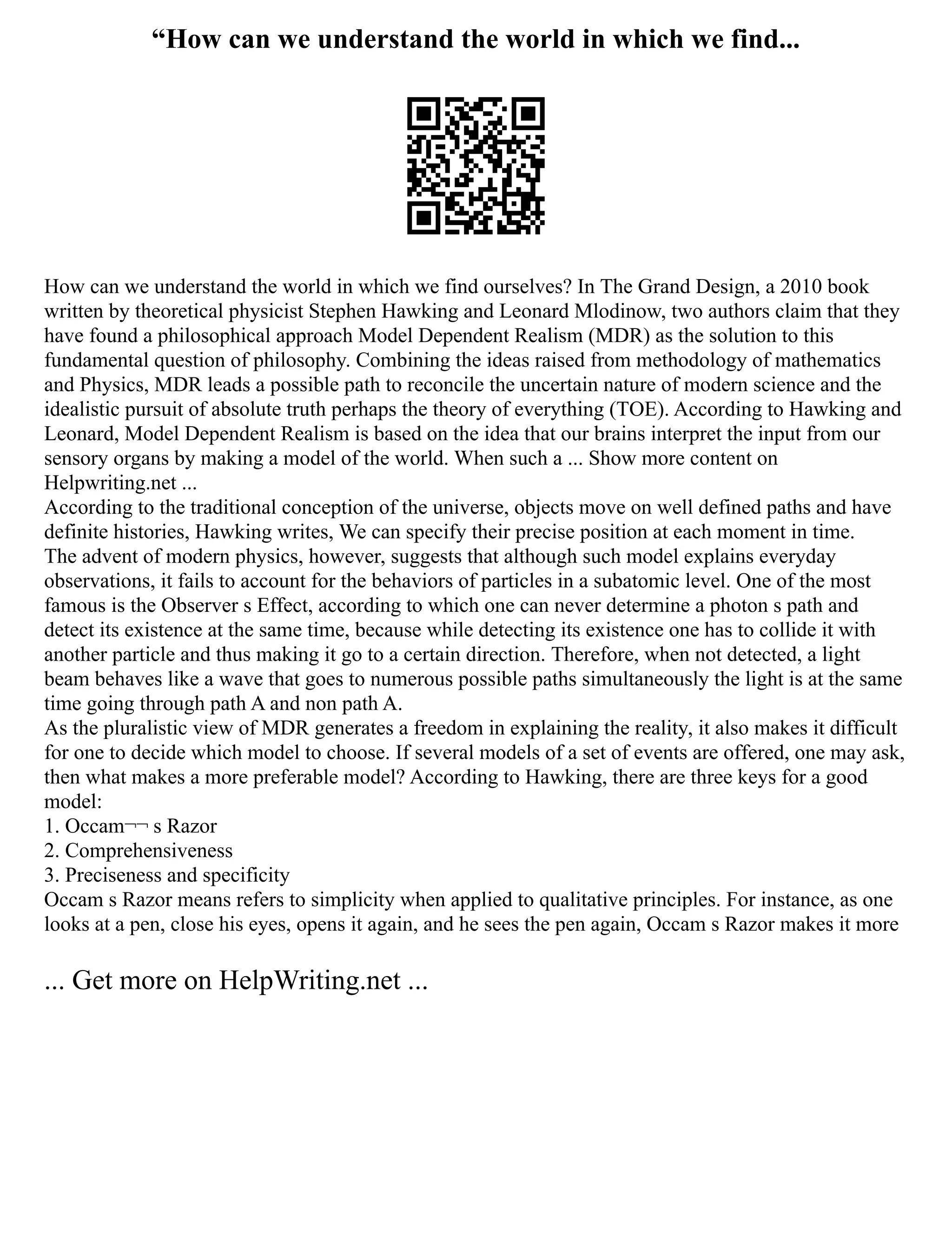 “How can we understand the world in which we find...
How can we understand the world in which we find ourselves? In The Grand Design, a 2010 book
written by theoretical physicist Stephen Hawking and Leonard Mlodinow, two authors claim that they
have found a philosophical approach Model Dependent Realism (MDR) as the solution to this
fundamental question of philosophy. Combining the ideas raised from methodology of mathematics
and Physics, MDR leads a possible path to reconcile the uncertain nature of modern science and the
idealistic pursuit of absolute truth perhaps the theory of everything (TOE). According to Hawking and
Leonard, Model Dependent Realism is based on the idea that our brains interpret the input from our
sensory organs by making a model of the world. When such a ... Show more content on
Helpwriting.net ...
According to the traditional conception of the universe, objects move on well defined paths and have
definite histories, Hawking writes, We can specify their precise position at each moment in time.
The advent of modern physics, however, suggests that although such model explains everyday
observations, it fails to account for the behaviors of particles in a subatomic level. One of the most
famous is the Observer s Effect, according to which one can never determine a photon s path and
detect its existence at the same time, because while detecting its existence one has to collide it with
another particle and thus making it go to a certain direction. Therefore, when not detected, a light
beam behaves like a wave that goes to numerous possible paths simultaneously the light is at the same
time going through path A and non path A.
As the pluralistic view of MDR generates a freedom in explaining the reality, it also makes it difficult
for one to decide which model to choose. If several models of a set of events are offered, one may ask,
then what makes a more preferable model? According to Hawking, there are three keys for a good
model:
1. Occam¬¬ s Razor
2. Comprehensiveness
3. Preciseness and specificity
Occam s Razor means refers to simplicity when applied to qualitative principles. For instance, as one
looks at a pen, close his eyes, opens it again, and he sees the pen again, Occam s Razor makes it more
... Get more on HelpWriting.net ...
 