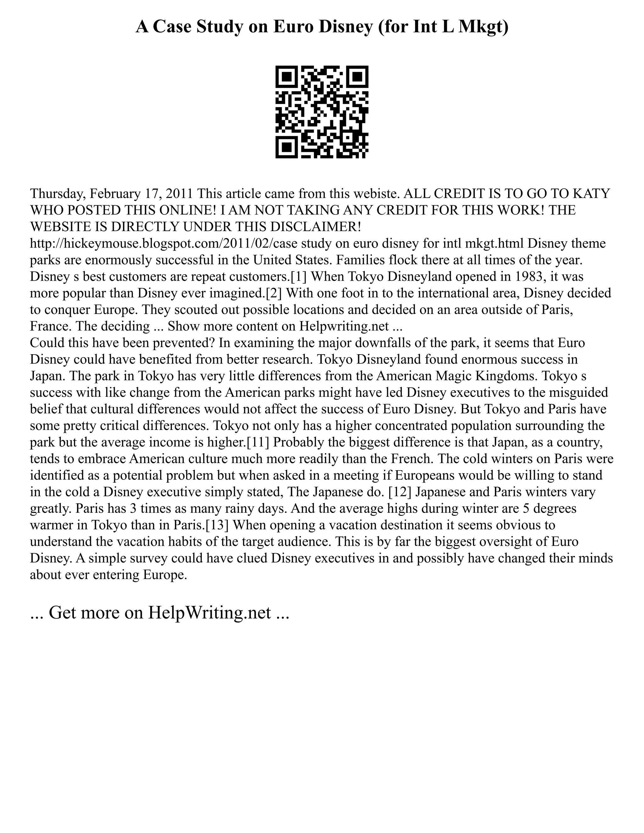 A Case Study on Euro Disney (for Int L Mkgt)
Thursday, February 17, 2011 This article came from this webiste. ALL CREDIT IS TO GO TO KATY
WHO POSTED THIS ONLINE! I AM NOT TAKING ANY CREDIT FOR THIS WORK! THE
WEBSITE IS DIRECTLY UNDER THIS DISCLAIMER!
http://hickeymouse.blogspot.com/2011/02/case study on euro disney for intl mkgt.html Disney theme
parks are enormously successful in the United States. Families flock there at all times of the year.
Disney s best customers are repeat customers.[1] When Tokyo Disneyland opened in 1983, it was
more popular than Disney ever imagined.[2] With one foot in to the international area, Disney decided
to conquer Europe. They scouted out possible locations and decided on an area outside of Paris,
France. The deciding ... Show more content on Helpwriting.net ...
Could this have been prevented? In examining the major downfalls of the park, it seems that Euro
Disney could have benefited from better research. Tokyo Disneyland found enormous success in
Japan. The park in Tokyo has very little differences from the American Magic Kingdoms. Tokyo s
success with like change from the American parks might have led Disney executives to the misguided
belief that cultural differences would not affect the success of Euro Disney. But Tokyo and Paris have
some pretty critical differences. Tokyo not only has a higher concentrated population surrounding the
park but the average income is higher.[11] Probably the biggest difference is that Japan, as a country,
tends to embrace American culture much more readily than the French. The cold winters on Paris were
identified as a potential problem but when asked in a meeting if Europeans would be willing to stand
in the cold a Disney executive simply stated, The Japanese do. [12] Japanese and Paris winters vary
greatly. Paris has 3 times as many rainy days. And the average highs during winter are 5 degrees
warmer in Tokyo than in Paris.[13] When opening a vacation destination it seems obvious to
understand the vacation habits of the target audience. This is by far the biggest oversight of Euro
Disney. A simple survey could have clued Disney executives in and possibly have changed their minds
about ever entering Europe.
... Get more on HelpWriting.net ...
 