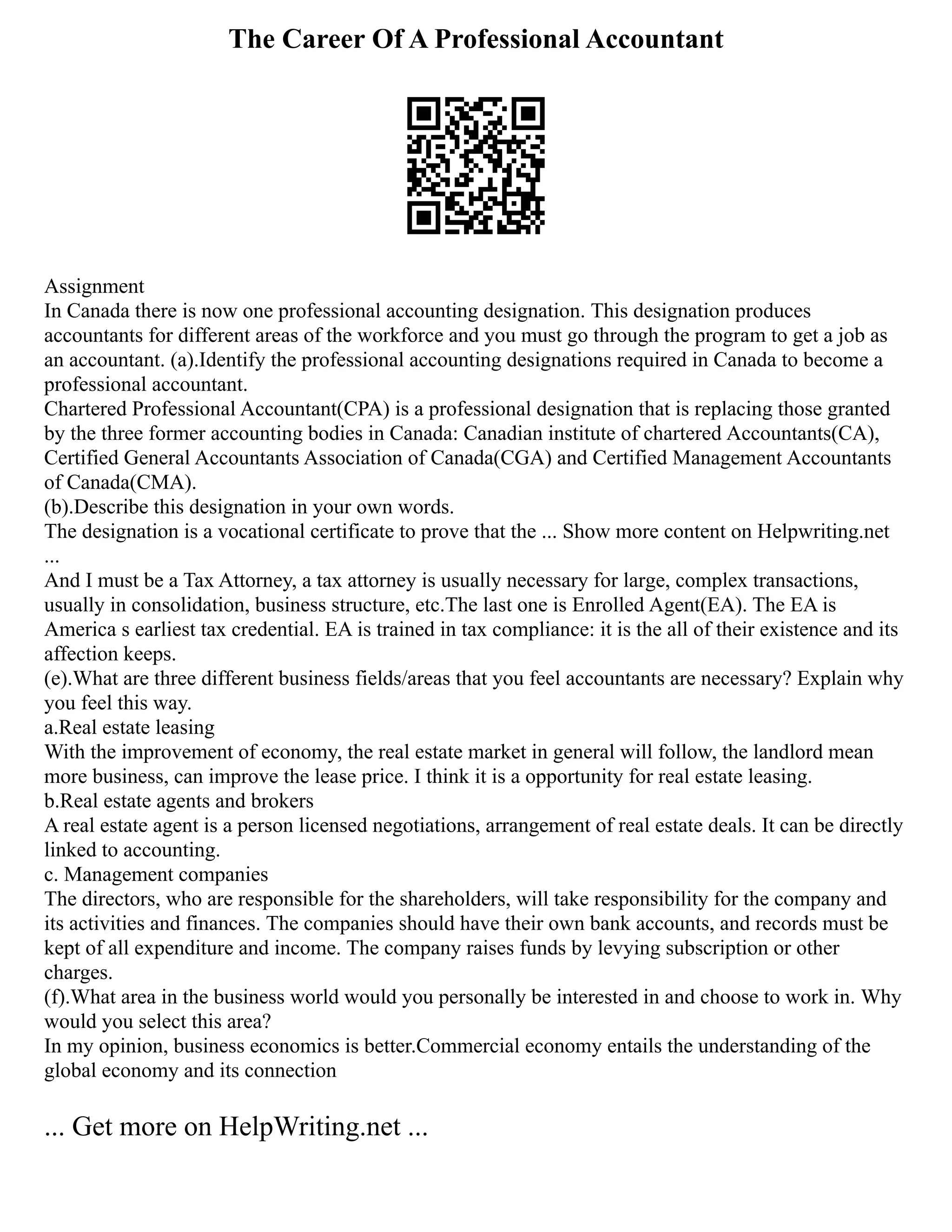 The Career Of A Professional Accountant
Assignment
In Canada there is now one professional accounting designation. This designation produces
accountants for different areas of the workforce and you must go through the program to get a job as
an accountant. (a).Identify the professional accounting designations required in Canada to become a
professional accountant.
Chartered Professional Accountant(CPA) is a professional designation that is replacing those granted
by the three former accounting bodies in Canada: Canadian institute of chartered Accountants(CA),
Certified General Accountants Association of Canada(CGA) and Certified Management Accountants
of Canada(CMA).
(b).Describe this designation in your own words.
The designation is a vocational certificate to prove that the ... Show more content on Helpwriting.net
...
And I must be a Tax Attorney, a tax attorney is usually necessary for large, complex transactions,
usually in consolidation, business structure, etc.The last one is Enrolled Agent(EA). The EA is
America s earliest tax credential. EA is trained in tax compliance: it is the all of their existence and its
affection keeps.
(e).What are three different business fields/areas that you feel accountants are necessary? Explain why
you feel this way.
a.Real estate leasing
With the improvement of economy, the real estate market in general will follow, the landlord mean
more business, can improve the lease price. I think it is a opportunity for real estate leasing.
b.Real estate agents and brokers
A real estate agent is a person licensed negotiations, arrangement of real estate deals. It can be directly
linked to accounting.
c. Management companies
The directors, who are responsible for the shareholders, will take responsibility for the company and
its activities and finances. The companies should have their own bank accounts, and records must be
kept of all expenditure and income. The company raises funds by levying subscription or other
charges.
(f).What area in the business world would you personally be interested in and choose to work in. Why
would you select this area?
In my opinion, business economics is better.Commercial economy entails the understanding of the
global economy and its connection
... Get more on HelpWriting.net ...
 