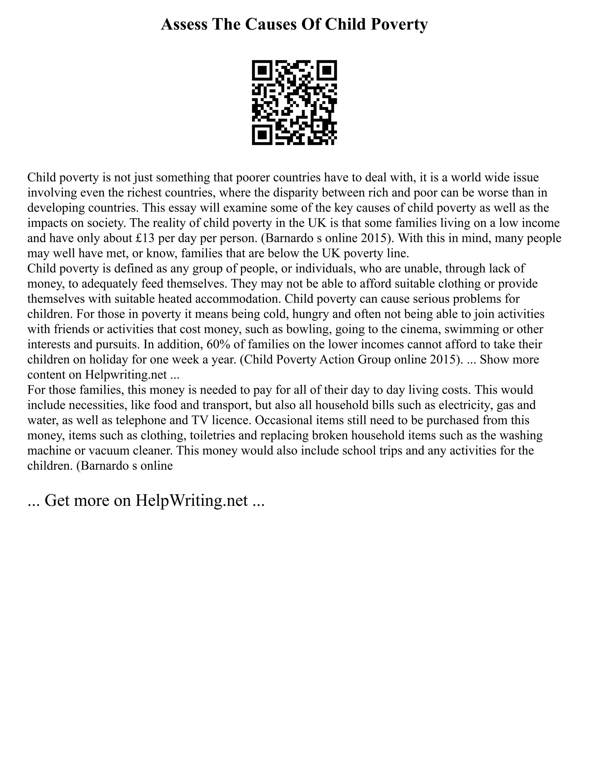 Assess The Causes Of Child Poverty
Child poverty is not just something that poorer countries have to deal with, it is a world wide issue
involving even the richest countries, where the disparity between rich and poor can be worse than in
developing countries. This essay will examine some of the key causes of child poverty as well as the
impacts on society. The reality of child poverty in the UK is that some families living on a low income
and have only about £13 per day per person. (Barnardo s online 2015). With this in mind, many people
may well have met, or know, families that are below the UK poverty line.
Child poverty is defined as any group of people, or individuals, who are unable, through lack of
money, to adequately feed themselves. They may not be able to afford suitable clothing or provide
themselves with suitable heated accommodation. Child poverty can cause serious problems for
children. For those in poverty it means being cold, hungry and often not being able to join activities
with friends or activities that cost money, such as bowling, going to the cinema, swimming or other
interests and pursuits. In addition, 60% of families on the lower incomes cannot afford to take their
children on holiday for one week a year. (Child Poverty Action Group online 2015). ... Show more
content on Helpwriting.net ...
For those families, this money is needed to pay for all of their day to day living costs. This would
include necessities, like food and transport, but also all household bills such as electricity, gas and
water, as well as telephone and TV licence. Occasional items still need to be purchased from this
money, items such as clothing, toiletries and replacing broken household items such as the washing
machine or vacuum cleaner. This money would also include school trips and any activities for the
children. (Barnardo s online
... Get more on HelpWriting.net ...
 