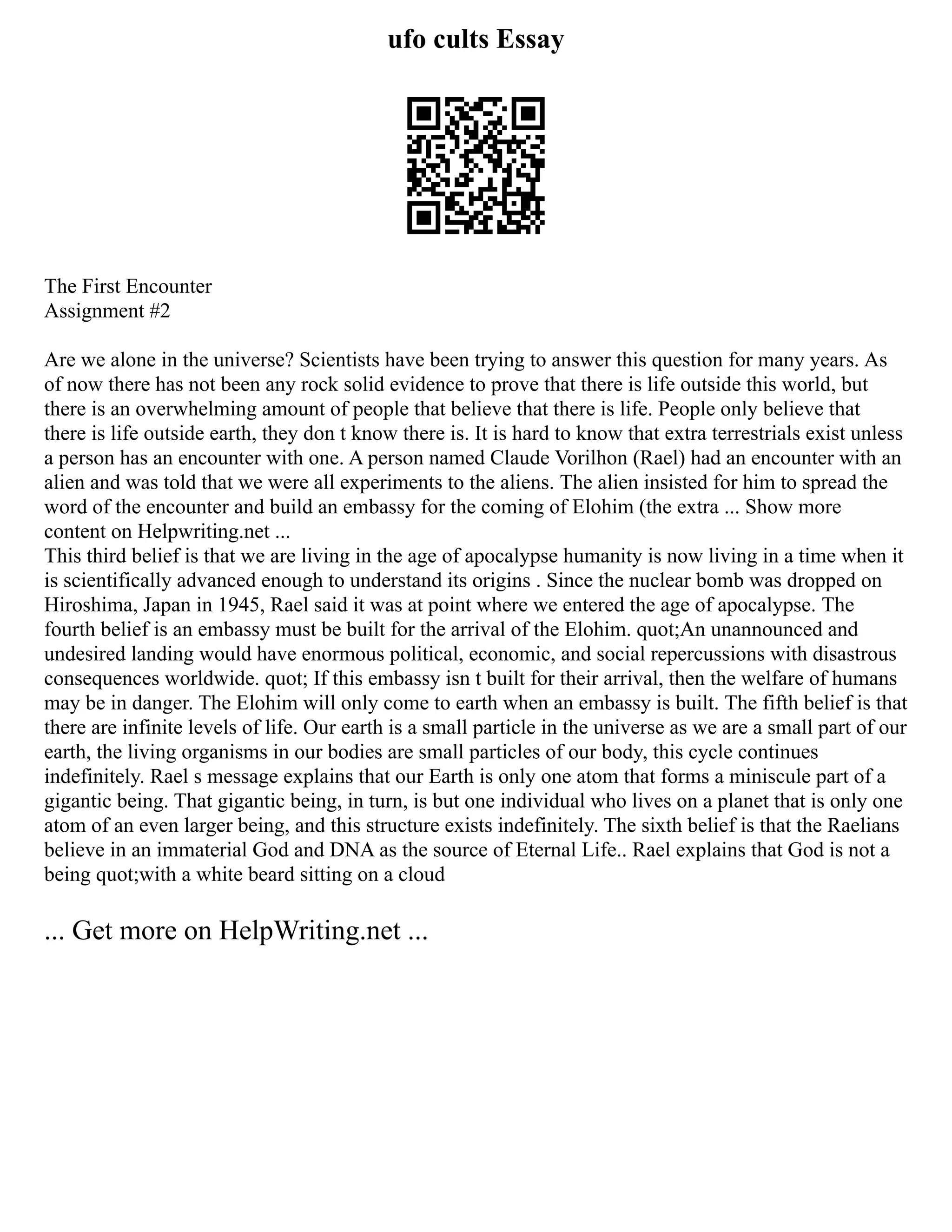 ufo cults Essay
The First Encounter
Assignment #2
Are we alone in the universe? Scientists have been trying to answer this question for many years. As
of now there has not been any rock solid evidence to prove that there is life outside this world, but
there is an overwhelming amount of people that believe that there is life. People only believe that
there is life outside earth, they don t know there is. It is hard to know that extra terrestrials exist unless
a person has an encounter with one. A person named Claude Vorilhon (Rael) had an encounter with an
alien and was told that we were all experiments to the aliens. The alien insisted for him to spread the
word of the encounter and build an embassy for the coming of Elohim (the extra ... Show more
content on Helpwriting.net ...
This third belief is that we are living in the age of apocalypse humanity is now living in a time when it
is scientifically advanced enough to understand its origins . Since the nuclear bomb was dropped on
Hiroshima, Japan in 1945, Rael said it was at point where we entered the age of apocalypse. The
fourth belief is an embassy must be built for the arrival of the Elohim. quot;An unannounced and
undesired landing would have enormous political, economic, and social repercussions with disastrous
consequences worldwide. quot; If this embassy isn t built for their arrival, then the welfare of humans
may be in danger. The Elohim will only come to earth when an embassy is built. The fifth belief is that
there are infinite levels of life. Our earth is a small particle in the universe as we are a small part of our
earth, the living organisms in our bodies are small particles of our body, this cycle continues
indefinitely. Rael s message explains that our Earth is only one atom that forms a miniscule part of a
gigantic being. That gigantic being, in turn, is but one individual who lives on a planet that is only one
atom of an even larger being, and this structure exists indefinitely. The sixth belief is that the Raelians
believe in an immaterial God and DNA as the source of Eternal Life.. Rael explains that God is not a
being quot;with a white beard sitting on a cloud
... Get more on HelpWriting.net ...
 