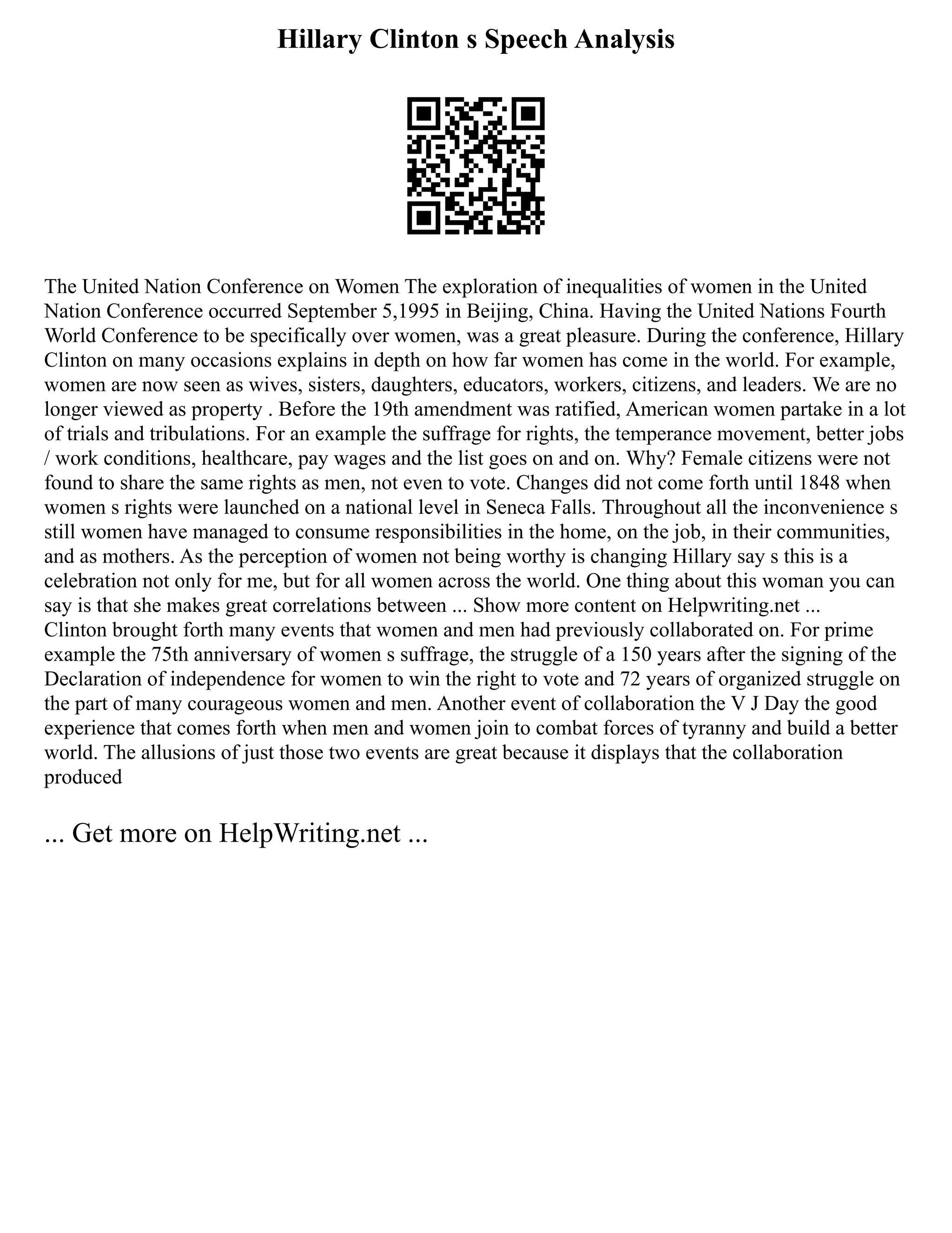 Hillary Clinton s Speech Analysis
The United Nation Conference on Women The exploration of inequalities of women in the United
Nation Conference occurred September 5,1995 in Beijing, China. Having the United Nations Fourth
World Conference to be specifically over women, was a great pleasure. During the conference, Hillary
Clinton on many occasions explains in depth on how far women has come in the world. For example,
women are now seen as wives, sisters, daughters, educators, workers, citizens, and leaders. We are no
longer viewed as property . Before the 19th amendment was ratified, American women partake in a lot
of trials and tribulations. For an example the suffrage for rights, the temperance movement, better jobs
/ work conditions, healthcare, pay wages and the list goes on and on. Why? Female citizens were not
found to share the same rights as men, not even to vote. Changes did not come forth until 1848 when
women s rights were launched on a national level in Seneca Falls. Throughout all the inconvenience s
still women have managed to consume responsibilities in the home, on the job, in their communities,
and as mothers. As the perception of women not being worthy is changing Hillary say s this is a
celebration not only for me, but for all women across the world. One thing about this woman you can
say is that she makes great correlations between ... Show more content on Helpwriting.net ...
Clinton brought forth many events that women and men had previously collaborated on. For prime
example the 75th anniversary of women s suffrage, the struggle of a 150 years after the signing of the
Declaration of independence for women to win the right to vote and 72 years of organized struggle on
the part of many courageous women and men. Another event of collaboration the V J Day the good
experience that comes forth when men and women join to combat forces of tyranny and build a better
world. The allusions of just those two events are great because it displays that the collaboration
produced
... Get more on HelpWriting.net ...
 