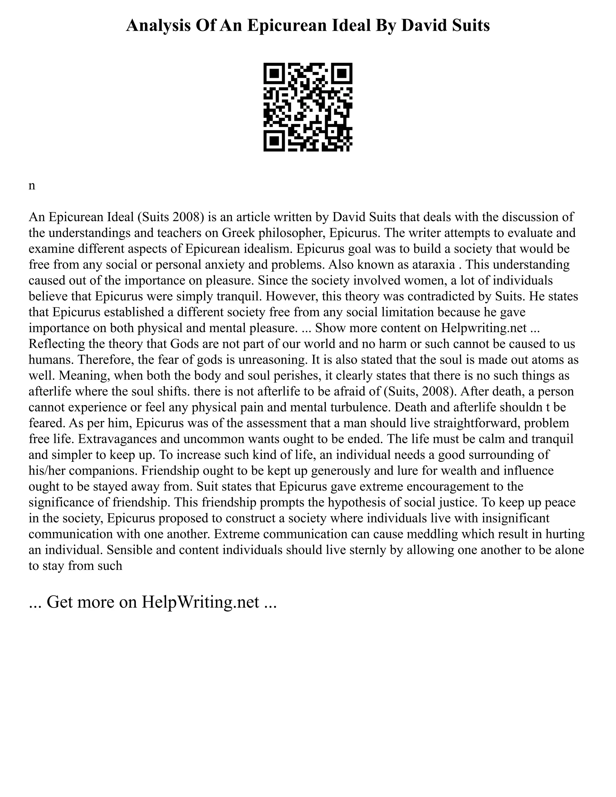 Analysis Of An Epicurean Ideal By David Suits
n
An Epicurean Ideal (Suits 2008) is an article written by David Suits that deals with the discussion of
the understandings and teachers on Greek philosopher, Epicurus. The writer attempts to evaluate and
examine different aspects of Epicurean idealism. Epicurus goal was to build a society that would be
free from any social or personal anxiety and problems. Also known as ataraxia . This understanding
caused out of the importance on pleasure. Since the society involved women, a lot of individuals
believe that Epicurus were simply tranquil. However, this theory was contradicted by Suits. He states
that Epicurus established a different society free from any social limitation because he gave
importance on both physical and mental pleasure. ... Show more content on Helpwriting.net ...
Reflecting the theory that Gods are not part of our world and no harm or such cannot be caused to us
humans. Therefore, the fear of gods is unreasoning. It is also stated that the soul is made out atoms as
well. Meaning, when both the body and soul perishes, it clearly states that there is no such things as
afterlife where the soul shifts. there is not afterlife to be afraid of (Suits, 2008). After death, a person
cannot experience or feel any physical pain and mental turbulence. Death and afterlife shouldn t be
feared. As per him, Epicurus was of the assessment that a man should live straightforward, problem
free life. Extravagances and uncommon wants ought to be ended. The life must be calm and tranquil
and simpler to keep up. To increase such kind of life, an individual needs a good surrounding of
his/her companions. Friendship ought to be kept up generously and lure for wealth and influence
ought to be stayed away from. Suit states that Epicurus gave extreme encouragement to the
significance of friendship. This friendship prompts the hypothesis of social justice. To keep up peace
in the society, Epicurus proposed to construct a society where individuals live with insignificant
communication with one another. Extreme communication can cause meddling which result in hurting
an individual. Sensible and content individuals should live sternly by allowing one another to be alone
to stay from such
... Get more on HelpWriting.net ...
 