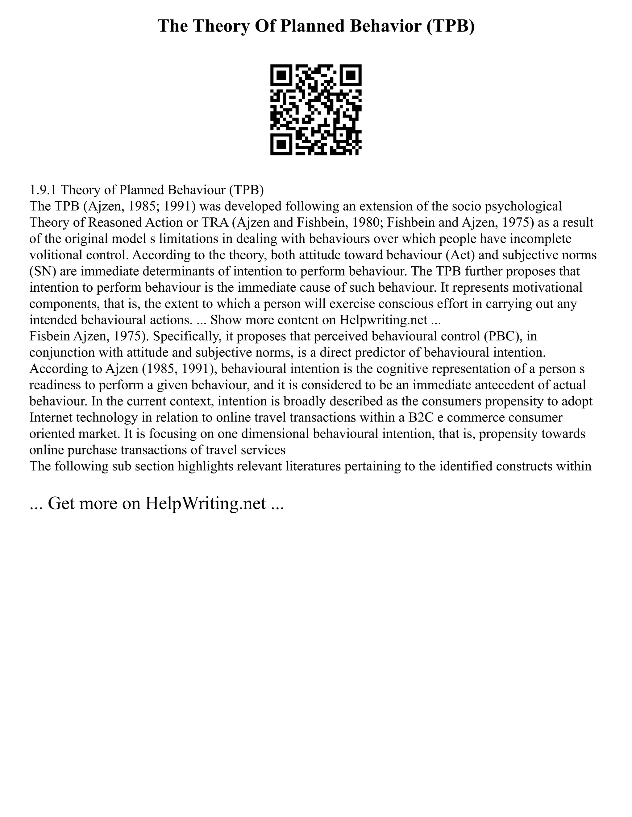 The Theory Of Planned Behavior (TPB)
1.9.1 Theory of Planned Behaviour (TPB)
The TPB (Ajzen, 1985; 1991) was developed following an extension of the socio psychological
Theory of Reasoned Action or TRA (Ajzen and Fishbein, 1980; Fishbein and Ajzen, 1975) as a result
of the original model s limitations in dealing with behaviours over which people have incomplete
volitional control. According to the theory, both attitude toward behaviour (Act) and subjective norms
(SN) are immediate determinants of intention to perform behaviour. The TPB further proposes that
intention to perform behaviour is the immediate cause of such behaviour. It represents motivational
components, that is, the extent to which a person will exercise conscious effort in carrying out any
intended behavioural actions. ... Show more content on Helpwriting.net ...
Fisbein Ajzen, 1975). Specifically, it proposes that perceived behavioural control (PBC), in
conjunction with attitude and subjective norms, is a direct predictor of behavioural intention.
According to Ajzen (1985, 1991), behavioural intention is the cognitive representation of a person s
readiness to perform a given behaviour, and it is considered to be an immediate antecedent of actual
behaviour. In the current context, intention is broadly described as the consumers propensity to adopt
Internet technology in relation to online travel transactions within a B2C e commerce consumer
oriented market. It is focusing on one dimensional behavioural intention, that is, propensity towards
online purchase transactions of travel services
The following sub section highlights relevant literatures pertaining to the identified constructs within
... Get more on HelpWriting.net ...
 