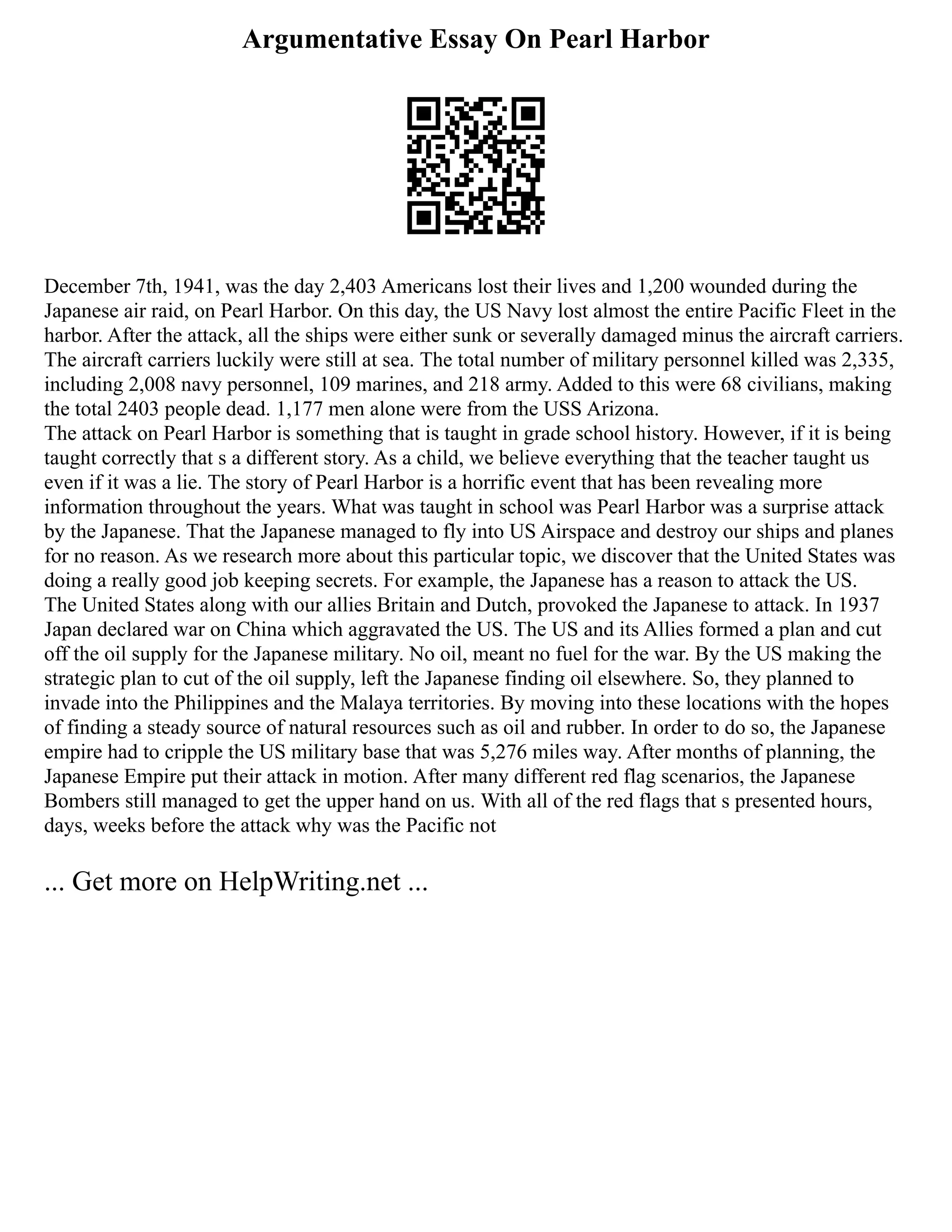 Argumentative Essay On Pearl Harbor
December 7th, 1941, was the day 2,403 Americans lost their lives and 1,200 wounded during the
Japanese air raid, on Pearl Harbor. On this day, the US Navy lost almost the entire Pacific Fleet in the
harbor. After the attack, all the ships were either sunk or severally damaged minus the aircraft carriers.
The aircraft carriers luckily were still at sea. The total number of military personnel killed was 2,335,
including 2,008 navy personnel, 109 marines, and 218 army. Added to this were 68 civilians, making
the total 2403 people dead. 1,177 men alone were from the USS Arizona.
The attack on Pearl Harbor is something that is taught in grade school history. However, if it is being
taught correctly that s a different story. As a child, we believe everything that the teacher taught us
even if it was a lie. The story of Pearl Harbor is a horrific event that has been revealing more
information throughout the years. What was taught in school was Pearl Harbor was a surprise attack
by the Japanese. That the Japanese managed to fly into US Airspace and destroy our ships and planes
for no reason. As we research more about this particular topic, we discover that the United States was
doing a really good job keeping secrets. For example, the Japanese has a reason to attack the US.
The United States along with our allies Britain and Dutch, provoked the Japanese to attack. In 1937
Japan declared war on China which aggravated the US. The US and its Allies formed a plan and cut
off the oil supply for the Japanese military. No oil, meant no fuel for the war. By the US making the
strategic plan to cut of the oil supply, left the Japanese finding oil elsewhere. So, they planned to
invade into the Philippines and the Malaya territories. By moving into these locations with the hopes
of finding a steady source of natural resources such as oil and rubber. In order to do so, the Japanese
empire had to cripple the US military base that was 5,276 miles way. After months of planning, the
Japanese Empire put their attack in motion. After many different red flag scenarios, the Japanese
Bombers still managed to get the upper hand on us. With all of the red flags that s presented hours,
days, weeks before the attack why was the Pacific not
... Get more on HelpWriting.net ...
 