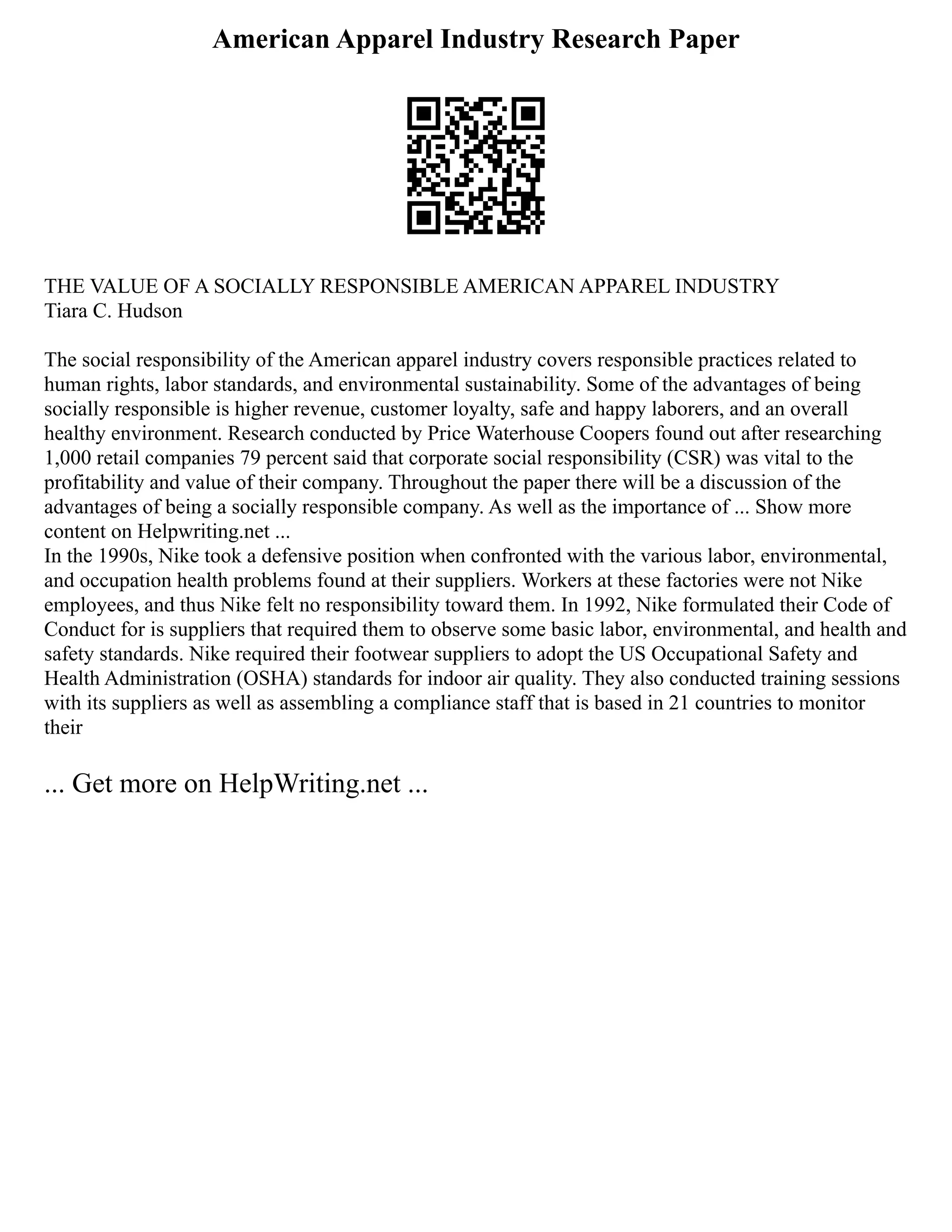 American Apparel Industry Research Paper
THE VALUE OF A SOCIALLY RESPONSIBLE AMERICAN APPAREL INDUSTRY
Tiara C. Hudson
The social responsibility of the American apparel industry covers responsible practices related to
human rights, labor standards, and environmental sustainability. Some of the advantages of being
socially responsible is higher revenue, customer loyalty, safe and happy laborers, and an overall
healthy environment. Research conducted by Price Waterhouse Coopers found out after researching
1,000 retail companies 79 percent said that corporate social responsibility (CSR) was vital to the
profitability and value of their company. Throughout the paper there will be a discussion of the
advantages of being a socially responsible company. As well as the importance of ... Show more
content on Helpwriting.net ...
In the 1990s, Nike took a defensive position when confronted with the various labor, environmental,
and occupation health problems found at their suppliers. Workers at these factories were not Nike
employees, and thus Nike felt no responsibility toward them. In 1992, Nike formulated their Code of
Conduct for is suppliers that required them to observe some basic labor, environmental, and health and
safety standards. Nike required their footwear suppliers to adopt the US Occupational Safety and
Health Administration (OSHA) standards for indoor air quality. They also conducted training sessions
with its suppliers as well as assembling a compliance staff that is based in 21 countries to monitor
their
... Get more on HelpWriting.net ...
 