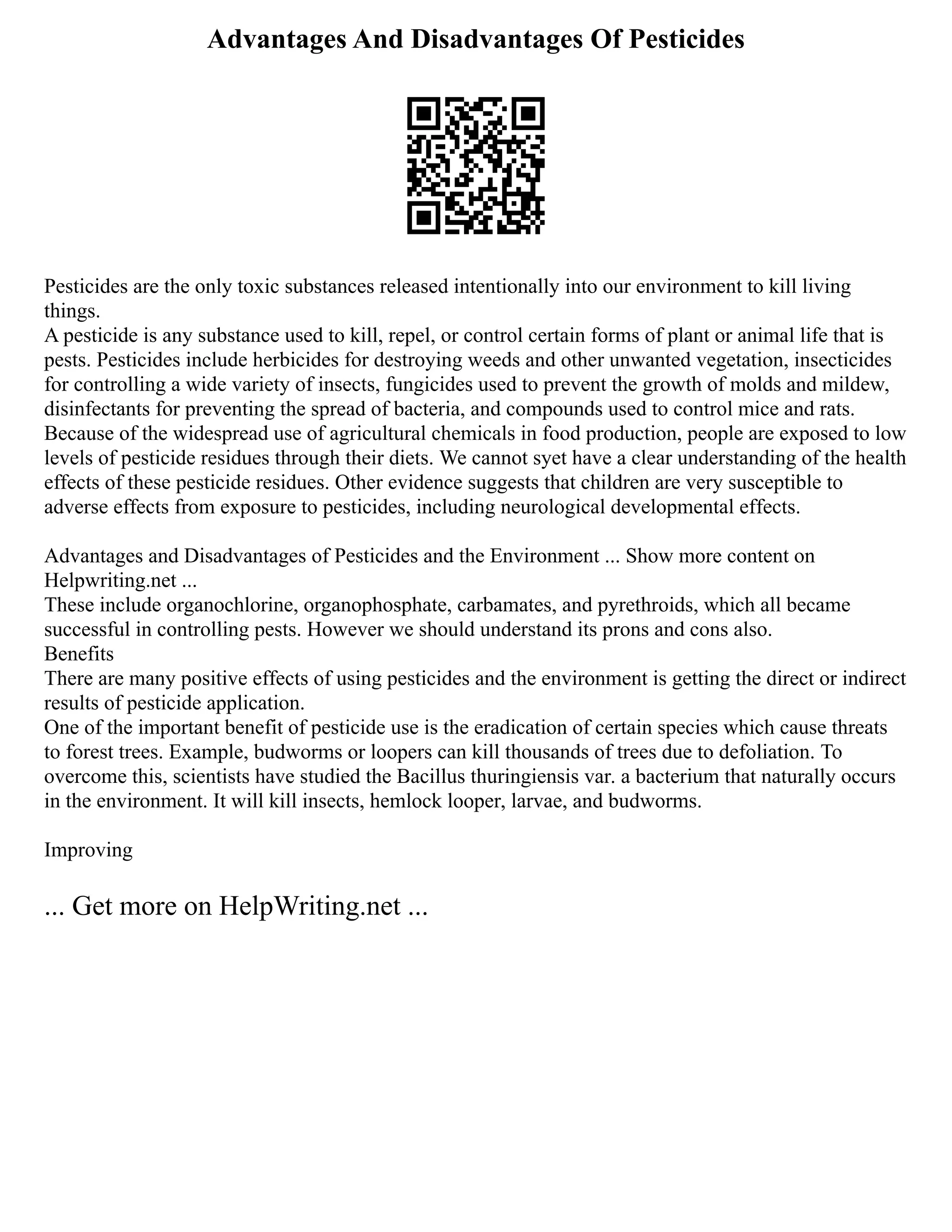 Advantages And Disadvantages Of Pesticides
Pesticides are the only toxic substances released intentionally into our environment to kill living
things.
A pesticide is any substance used to kill, repel, or control certain forms of plant or animal life that is
pests. Pesticides include herbicides for destroying weeds and other unwanted vegetation, insecticides
for controlling a wide variety of insects, fungicides used to prevent the growth of molds and mildew,
disinfectants for preventing the spread of bacteria, and compounds used to control mice and rats.
Because of the widespread use of agricultural chemicals in food production, people are exposed to low
levels of pesticide residues through their diets. We cannot syet have a clear understanding of the health
effects of these pesticide residues. Other evidence suggests that children are very susceptible to
adverse effects from exposure to pesticides, including neurological developmental effects.
Advantages and Disadvantages of Pesticides and the Environment ... Show more content on
Helpwriting.net ...
These include organochlorine, organophosphate, carbamates, and pyrethroids, which all became
successful in controlling pests. However we should understand its prons and cons also.
Benefits
There are many positive effects of using pesticides and the environment is getting the direct or indirect
results of pesticide application.
One of the important benefit of pesticide use is the eradication of certain species which cause threats
to forest trees. Example, budworms or loopers can kill thousands of trees due to defoliation. To
overcome this, scientists have studied the Bacillus thuringiensis var. a bacterium that naturally occurs
in the environment. It will kill insects, hemlock looper, larvae, and budworms.
Improving
... Get more on HelpWriting.net ...
 