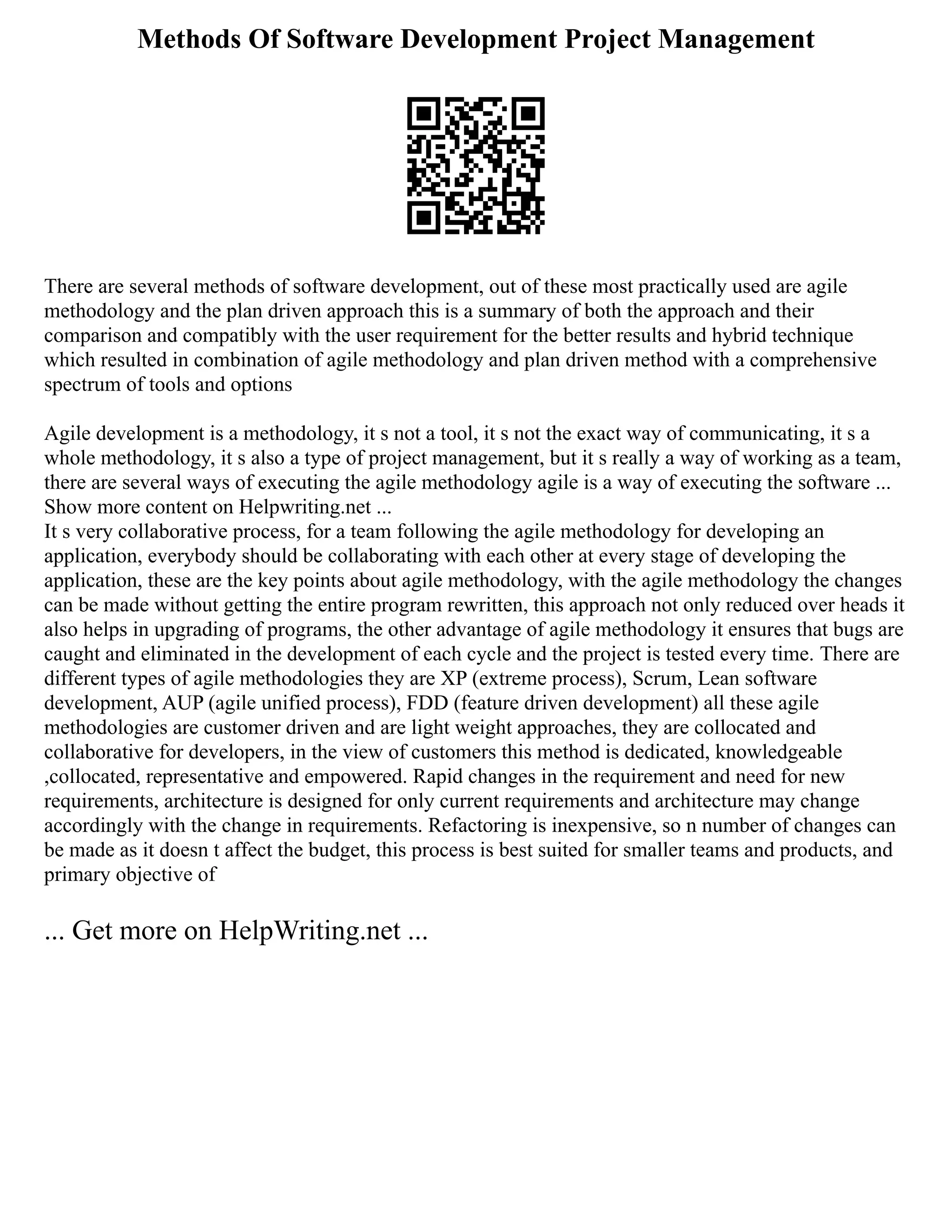 Methods Of Software Development Project Management
There are several methods of software development, out of these most practically used are agile
methodology and the plan driven approach this is a summary of both the approach and their
comparison and compatibly with the user requirement for the better results and hybrid technique
which resulted in combination of agile methodology and plan driven method with a comprehensive
spectrum of tools and options
Agile development is a methodology, it s not a tool, it s not the exact way of communicating, it s a
whole methodology, it s also a type of project management, but it s really a way of working as a team,
there are several ways of executing the agile methodology agile is a way of executing the software ...
Show more content on Helpwriting.net ...
It s very collaborative process, for a team following the agile methodology for developing an
application, everybody should be collaborating with each other at every stage of developing the
application, these are the key points about agile methodology, with the agile methodology the changes
can be made without getting the entire program rewritten, this approach not only reduced over heads it
also helps in upgrading of programs, the other advantage of agile methodology it ensures that bugs are
caught and eliminated in the development of each cycle and the project is tested every time. There are
different types of agile methodologies they are XP (extreme process), Scrum, Lean software
development, AUP (agile unified process), FDD (feature driven development) all these agile
methodologies are customer driven and are light weight approaches, they are collocated and
collaborative for developers, in the view of customers this method is dedicated, knowledgeable
,collocated, representative and empowered. Rapid changes in the requirement and need for new
requirements, architecture is designed for only current requirements and architecture may change
accordingly with the change in requirements. Refactoring is inexpensive, so n number of changes can
be made as it doesn t affect the budget, this process is best suited for smaller teams and products, and
primary objective of
... Get more on HelpWriting.net ...
 