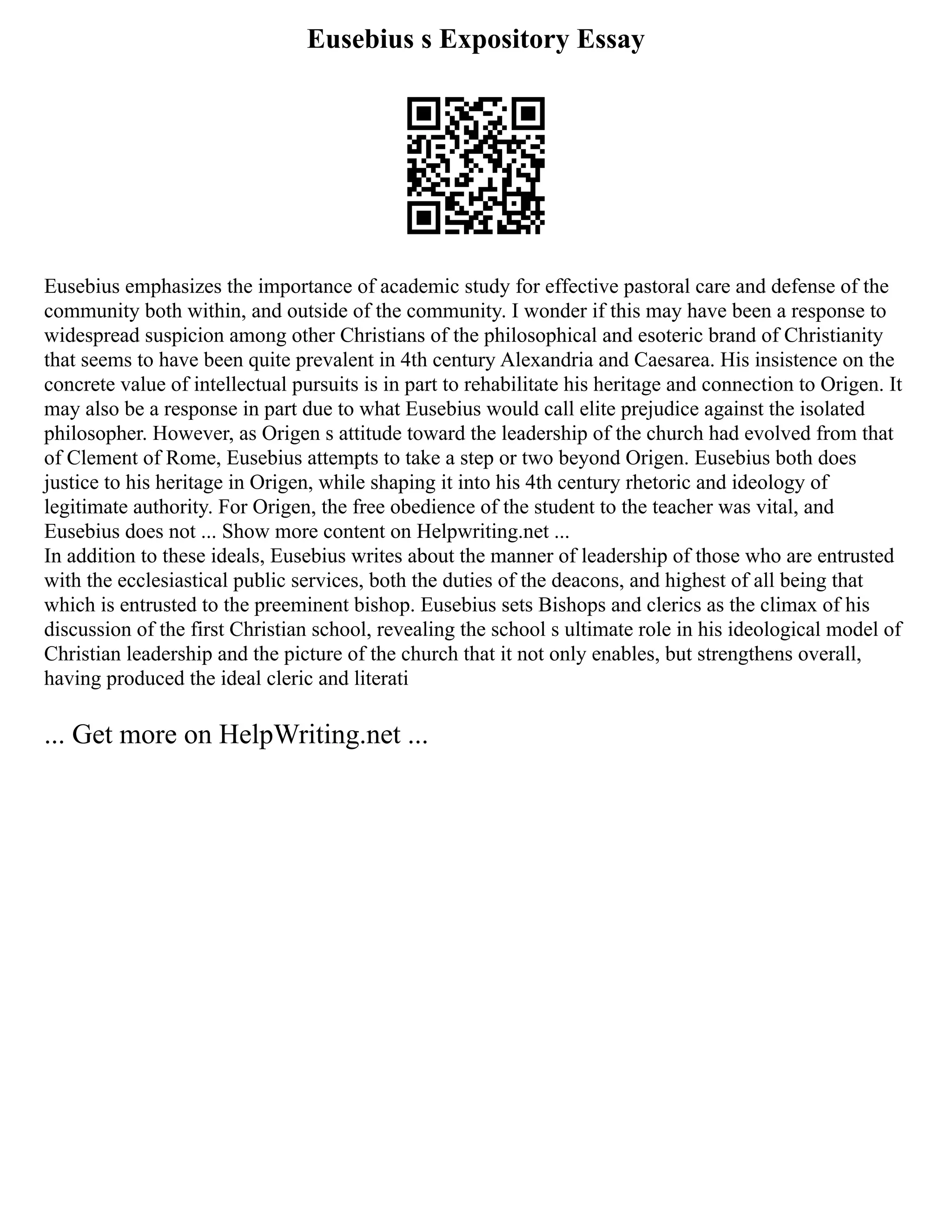 Eusebius s Expository Essay
Eusebius emphasizes the importance of academic study for effective pastoral care and defense of the
community both within, and outside of the community. I wonder if this may have been a response to
widespread suspicion among other Christians of the philosophical and esoteric brand of Christianity
that seems to have been quite prevalent in 4th century Alexandria and Caesarea. His insistence on the
concrete value of intellectual pursuits is in part to rehabilitate his heritage and connection to Origen. It
may also be a response in part due to what Eusebius would call elite prejudice against the isolated
philosopher. However, as Origen s attitude toward the leadership of the church had evolved from that
of Clement of Rome, Eusebius attempts to take a step or two beyond Origen. Eusebius both does
justice to his heritage in Origen, while shaping it into his 4th century rhetoric and ideology of
legitimate authority. For Origen, the free obedience of the student to the teacher was vital, and
Eusebius does not ... Show more content on Helpwriting.net ...
In addition to these ideals, Eusebius writes about the manner of leadership of those who are entrusted
with the ecclesiastical public services, both the duties of the deacons, and highest of all being that
which is entrusted to the preeminent bishop. Eusebius sets Bishops and clerics as the climax of his
discussion of the first Christian school, revealing the school s ultimate role in his ideological model of
Christian leadership and the picture of the church that it not only enables, but strengthens overall,
having produced the ideal cleric and literati
... Get more on HelpWriting.net ...
 