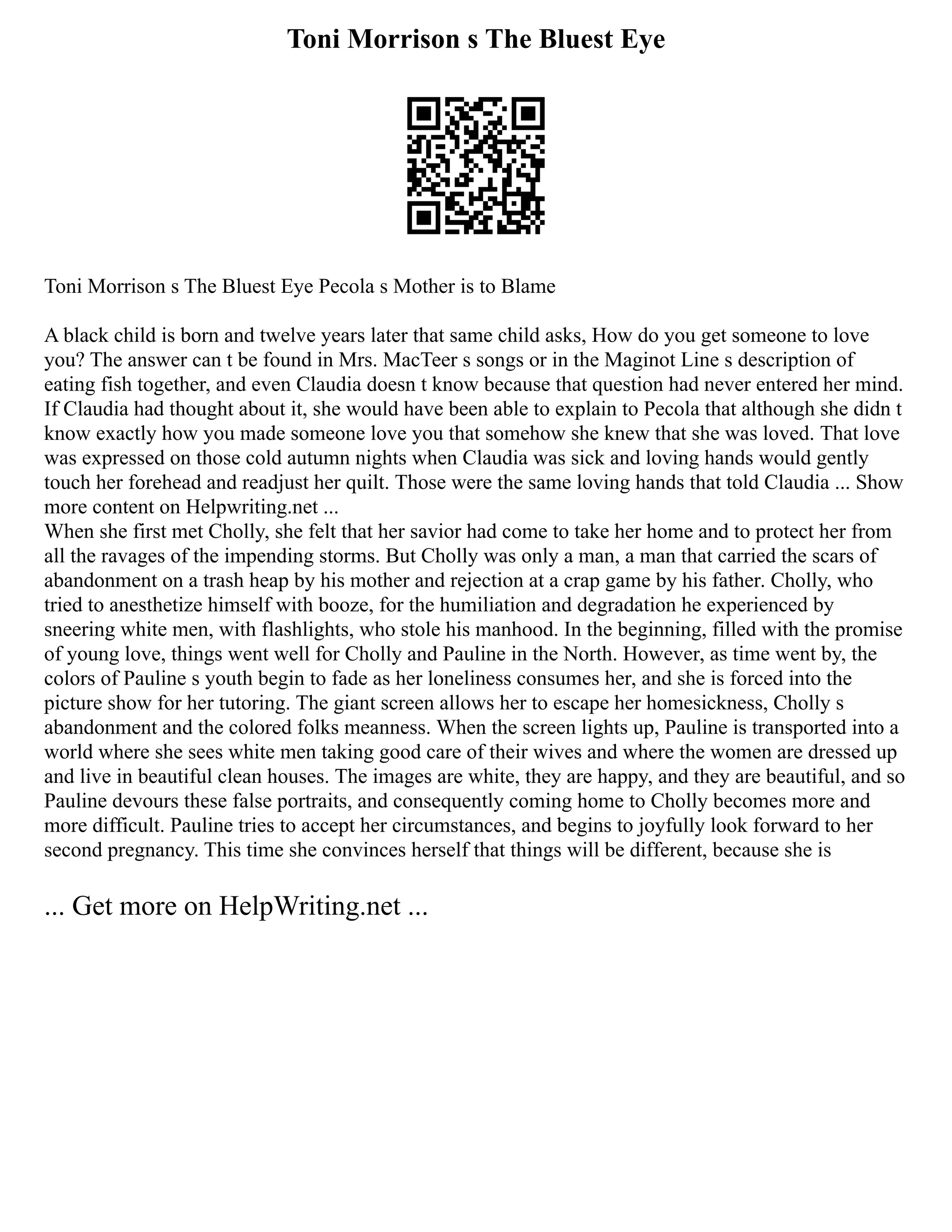 Toni Morrison s The Bluest Eye
Toni Morrison s The Bluest Eye Pecola s Mother is to Blame
A black child is born and twelve years later that same child asks, How do you get someone to love
you? The answer can t be found in Mrs. MacTeer s songs or in the Maginot Line s description of
eating fish together, and even Claudia doesn t know because that question had never entered her mind.
If Claudia had thought about it, she would have been able to explain to Pecola that although she didn t
know exactly how you made someone love you that somehow she knew that she was loved. That love
was expressed on those cold autumn nights when Claudia was sick and loving hands would gently
touch her forehead and readjust her quilt. Those were the same loving hands that told Claudia ... Show
more content on Helpwriting.net ...
When she first met Cholly, she felt that her savior had come to take her home and to protect her from
all the ravages of the impending storms. But Cholly was only a man, a man that carried the scars of
abandonment on a trash heap by his mother and rejection at a crap game by his father. Cholly, who
tried to anesthetize himself with booze, for the humiliation and degradation he experienced by
sneering white men, with flashlights, who stole his manhood. In the beginning, filled with the promise
of young love, things went well for Cholly and Pauline in the North. However, as time went by, the
colors of Pauline s youth begin to fade as her loneliness consumes her, and she is forced into the
picture show for her tutoring. The giant screen allows her to escape her homesickness, Cholly s
abandonment and the colored folks meanness. When the screen lights up, Pauline is transported into a
world where she sees white men taking good care of their wives and where the women are dressed up
and live in beautiful clean houses. The images are white, they are happy, and they are beautiful, and so
Pauline devours these false portraits, and consequently coming home to Cholly becomes more and
more difficult. Pauline tries to accept her circumstances, and begins to joyfully look forward to her
second pregnancy. This time she convinces herself that things will be different, because she is
... Get more on HelpWriting.net ...
 