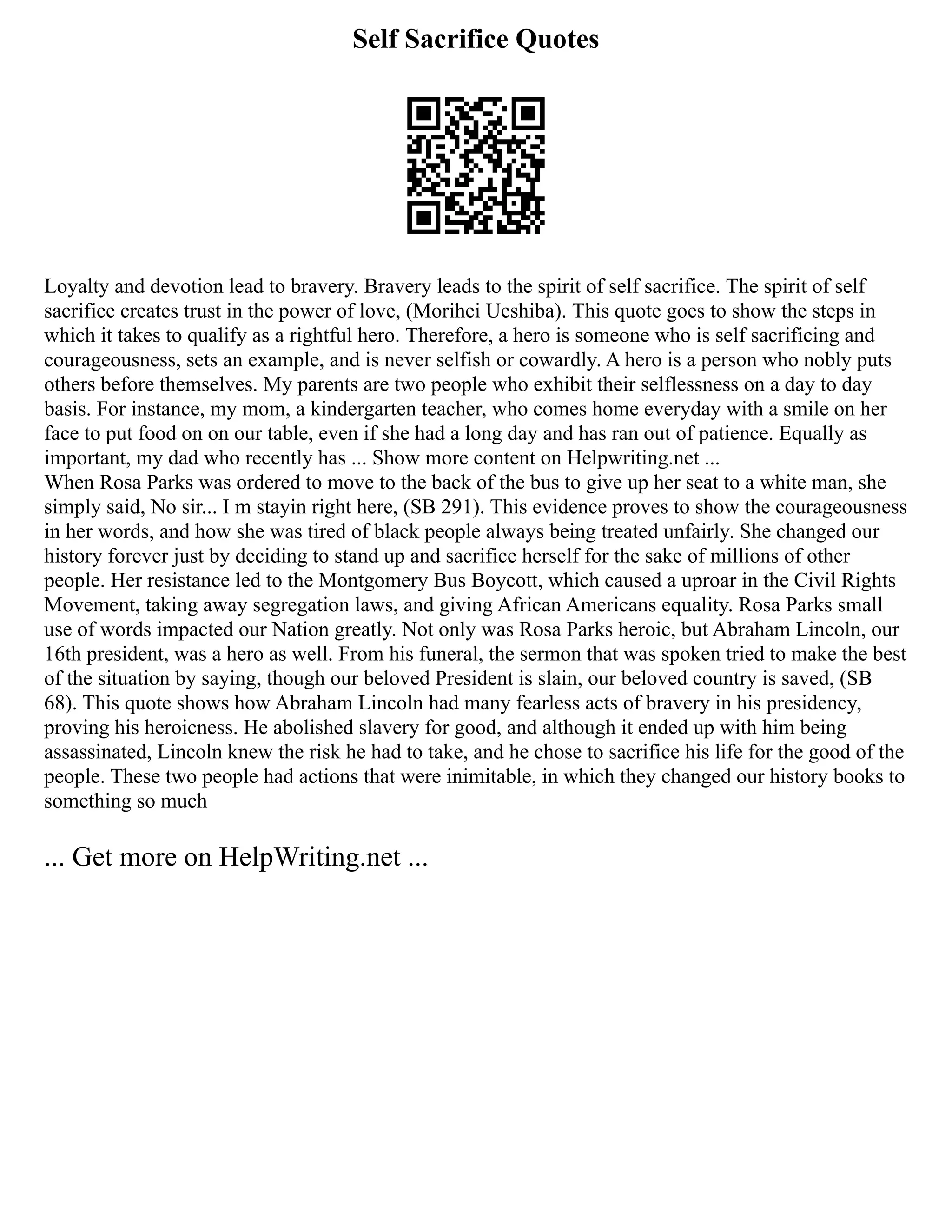 Self Sacrifice Quotes
Loyalty and devotion lead to bravery. Bravery leads to the spirit of self sacrifice. The spirit of self
sacrifice creates trust in the power of love, (Morihei Ueshiba). This quote goes to show the steps in
which it takes to qualify as a rightful hero. Therefore, a hero is someone who is self sacrificing and
courageousness, sets an example, and is never selfish or cowardly. A hero is a person who nobly puts
others before themselves. My parents are two people who exhibit their selflessness on a day to day
basis. For instance, my mom, a kindergarten teacher, who comes home everyday with a smile on her
face to put food on on our table, even if she had a long day and has ran out of patience. Equally as
important, my dad who recently has ... Show more content on Helpwriting.net ...
When Rosa Parks was ordered to move to the back of the bus to give up her seat to a white man, she
simply said, No sir... I m stayin right here, (SB 291). This evidence proves to show the courageousness
in her words, and how she was tired of black people always being treated unfairly. She changed our
history forever just by deciding to stand up and sacrifice herself for the sake of millions of other
people. Her resistance led to the Montgomery Bus Boycott, which caused a uproar in the Civil Rights
Movement, taking away segregation laws, and giving African Americans equality. Rosa Parks small
use of words impacted our Nation greatly. Not only was Rosa Parks heroic, but Abraham Lincoln, our
16th president, was a hero as well. From his funeral, the sermon that was spoken tried to make the best
of the situation by saying, though our beloved President is slain, our beloved country is saved, (SB
68). This quote shows how Abraham Lincoln had many fearless acts of bravery in his presidency,
proving his heroicness. He abolished slavery for good, and although it ended up with him being
assassinated, Lincoln knew the risk he had to take, and he chose to sacrifice his life for the good of the
people. These two people had actions that were inimitable, in which they changed our history books to
something so much
... Get more on HelpWriting.net ...
 
