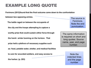 EXAMPLE LONG QUOTE
Fenimore (2012)found that the final outcome came down to the confrontation
between two opposing armies.
The battle raged on between the occupants of
the city and the troops attempting to capture a
worthy prize that could sustain either force through
the harsh winter looming on the horizon. That
prize held a plethora of necessary supplies such
as: food, potable water, shelter, and medical facilities
to care for wounded soldiers, and easy access to
the harbor. (p. 203)
The source is
Fenimore.
Note the end
punctuation.
Note the
indented lines
and the page
number
The same information
is required on short and
long quotes: Source
name, year, and page
number.
 