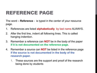 REFERENCE PAGE
The word – Reference - is typed in the center of your resource
page.
1. References are listed alphabetically by last name ALWAYS.
2. After the first line, indent all following lines. This is called
hanging indention.
3. Remember a reference can NOT be in the body of the paper
if it is not documented on the reference page.
4. Remember a source can NOT be listed in the reference page
if the source is not documented in the body of the
research paper.
1. These sources are the support and proof of the research
being done by students
 