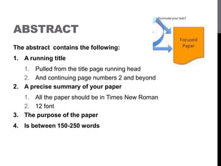 ABSTRACT
The abstract contains the following:
1. A running title
1. Pulled from the title page running head
2. And continuing page numbers 2 and beyond
2. A precise summary of your paper
1. All the paper should be in Times New Roman
2. 12 font
3. The purpose of the paper
4. Is between 150-250 words
 