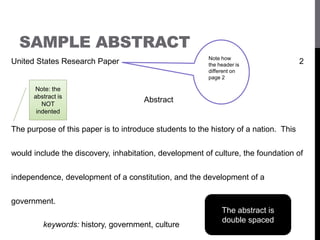 SAMPLE ABSTRACT
United States Research Paper 2
Abstract
The purpose of this paper is to introduce students to the history of a nation. This
would include the discovery, inhabitation, development of culture, the foundation of
independence, development of a constitution, and the development of a
government.
keywords: history, government, culture
Note how
the header is
different on
page 2
Note: the
abstract is
NOT
indented
The abstract is
double spaced
 